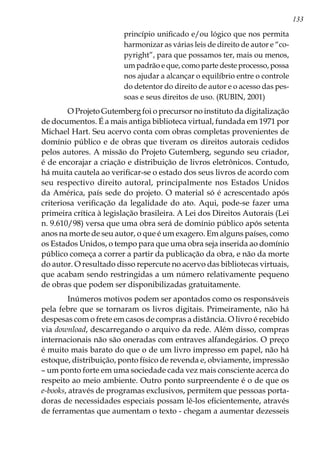 133
princípio unificado e/ou lógico que nos permita
harmonizar as várias leis de direito de autor e “co-
pyright”, para que possamos ter, mais ou menos,
um padrão e que, como parte deste processo, possa
nos ajudar a alcançar o equilíbrio entre o controle
do detentor do direito de autor e o acesso das pes-
soas e seus direitos de uso. (RUBIN, 2001)
	 O Projeto Gutemberg foi o precursor no instituto da digitalização
de documentos. É a mais antiga biblioteca virtual, fundada em 1971 por
Michael Hart. Seu acervo conta com obras completas provenientes de
domínio público e de obras que tiveram os direitos autorais cedidos
pelos autores. A missão do Projeto Gutemberg, segundo seu criador,
é de encorajar a criação e distribuição de livros eletrônicos. Contudo,
há muita cautela ao verificar-se o estado dos seus livros de acordo com
seu respectivo direito autoral, principalmente nos Estados Unidos
da América, país sede do projeto. O material só é acrescentado após
criteriosa verificação da legalidade do ato. Aqui, pode-se fazer uma
primeira crítica à legislação brasileira. A Lei dos Direitos Autorais (Lei
n. 9.610/98) versa que uma obra será de domínio público após setenta
anos na morte de seu autor, o que é um exagero. Em alguns países, como
os Estados Unidos, o tempo para que uma obra seja inserida ao domínio
público começa a correr a partir da publicação da obra, e não da morte
do autor. O resultado disso repercute no acervo das bibliotecas virtuais,
que acabam sendo restringidas a um número relativamente pequeno
de obras que podem ser disponibilizadas gratuitamente. 	
	Inúmeros motivos podem ser apontados como os responsáveis
pela febre que se tornaram os livros digitais. Primeiramente, não há
despesas com o frete em casos de compras a distância. O livro é recebido
via download, descarregando o arquivo da rede. Além disso, compras
internacionais não são oneradas com entraves alfandegários. O preço
é muito mais barato do que o de um livro impresso em papel, não há
estoque, distribuição, ponto físico de revenda e, obviamente, impressão
– um ponto forte em uma sociedade cada vez mais consciente acerca do
respeito ao meio ambiente. Outro ponto surpreendente é o de que os
e-books, através de programas exclusivos, permitem que pessoas porta-
doras de necessidades especiais possam lê-los eficientemente, através
de ferramentas que aumentam o texto - chegam a aumentar dezesseis
 
