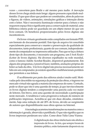 134
vezes -, convertem para Braile e até mesmo para áudio. A inovação
desses livros chega ainda mais longe: alguns possuem capacidade mul-
timídia. O que quer dizer que podem ser constituídos, além de palavras
e figuras, de vídeos, animações, simulações gráficas e interação direta
com o leitor. Não é necessária iluminação exterior para a leitura e não
requerem espaço físico significante para a conservação de material, uma
biblioteca inteira pode ser guardada em um objeto menor do que um
livro comum. Os benefícios proporcionados pelos livros digitais são
incontestáveis.
	 Os livros virtuais geralmente estão compilados em formato PDF,
um formato de documento portátil. Este tipo de arquivo foi concebido
especialmente para conservar e manter a preservação da qualidade de
documentos, tanto profissionais, quanto de uso comum, independente-
mente do computador ou impressora utilizados. Para que se faça a leitura
deste tipo de documento, é necessário um programa, um E-book Reader
(Leitor de livros digitais). Há diversos espalhados na rede mundial,
como o famoso Adobe Acrobat Reader, disponível gratuitamente. Em
alguns dos programas, é possível fazer, também, anotações próprias do
leitor ao lado da obra. Um livro digital não precisa necessariamente ser
lido em um computador, já existem aparelhos multifuncionais portáteis
que permitem a sua leitura.
	O acolhimento por parte das editoras ainda é muito sutil. Moti-
vadas pelo descrédito na segurança da proteção das obras, o ingresso no
mercado virtual não agrada a maioria das empresas do ramo. Contudo,
pode-se dizer que isto é uma questão de tempo, já que inevitavelmente
os livros digitais tendem a compreender uma parcela cada vez maior
de leitores. Em breve, será uma questão de necessidade a participação
neste mercado. A tendência é uma progressiva redução do número de
publicações impressas. Acredita-se que em duas décadas, estatistica-
mente, haja uma redução de até 20% de livros, devido ao surgimento
de autores que disponibilizarão suas obras apenas na Internet.
	 	 Atecnologiaacarretoutransformaçõesnamaneiracomoa
informação é gerada, absorvida e partilhada. O que não significa que os
livros impressos perderam seu valor. Como disse Túlio Lima Vianna:
A digitalização das obras intelectuais não aboliu a
impressão de livros. As leis, que sempre foram de
domínio público, estão fartamente disponíveis na
 