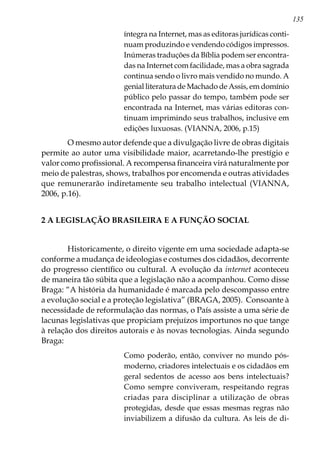135
íntegra na Internet, mas as editoras jurídicas conti-
nuam produzindo e vendendo códigos impressos.
Inúmeras traduções da Bíblia podem ser encontra-
das na Internet com facilidade, mas a obra sagrada
continua sendo o livro mais vendido no mundo. A
genial literatura de Machado de Assis, em domínio
público pelo passar do tempo, também pode ser
encontrada na Internet, mas várias editoras con-
tinuam imprimindo seus trabalhos, inclusive em
edições luxuosas. (VIANNA, 2006, p.15)
	 O mesmo autor defende que a divulgação livre de obras digitais
permite ao autor uma visibilidade maior, acarretando-lhe prestígio e
valor como profissional. A recompensa financeira virá naturalmente por
meio de palestras, shows, trabalhos por encomenda e outras atividades
que remunerarão indiretamente seu trabalho intelectual (VIANNA,
2006, p.16).
2 A LEGISLAÇÃO BRASILEIRA E A FUNÇÃO SOCIAL
	
	 Historicamente, o direito vigente em uma sociedade adapta-se
conforme a mudança de ideologias e costumes dos cidadãos, decorrente
do progresso científico ou cultural. A evolução da internet aconteceu
de maneira tão súbita que a legislação não a acompanhou. Como disse
Braga: “A história da humanidade é marcada pelo descompasso entre
a evolução social e a proteção legislativa” (BRAGA, 2005). Consoante à
necessidade de reformulação das normas, o País assiste a uma série de
lacunas legislativas que propiciam prejuízos importunos no que tange
à relação dos direitos autorais e às novas tecnologias. Ainda segundo
Braga:
Como poderão, então, conviver no mundo pós-
moderno, criadores intelectuais e os cidadãos em
geral sedentos de acesso aos bens intelectuais?
Como sempre conviveram, respeitando regras
criadas para disciplinar a utilização de obras
protegidas, desde que essas mesmas regras não
inviabilizem a difusão da cultura. As leis de di-
 