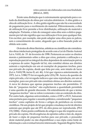 136
reitos autorais são elaboradas com essa finalidade.
(BRAGA, 2005)
	 Existe uma distinção que é extremamente apropriada para o es-
tudo da distribuição de obras por veículos eletrônicos. A obra grátis e a
obra de utilização livre. A obra grátis significa que não há a necessidade
de pagamento para o recebimento do material. Diferentemente, a obra
de utilização livre permite a livre distribuição, utilização do material e
adaptação. Portanto, o fato de conseguir uma obra sem o efetivo paga-
mento por tal não significa que sua utilização é livre para qualquer fim.
Um escritor, por exemplo, não pode adaptar uma obra para os palcos,
sem o consentimento do autor, alegando que a obra baseada pode ser
obtida sem custo.
	 Os textos de obras literárias, artísticas ou científicas são considera-
dos obras intelectuais protegidas de acordo com a Lei do Direito Autoral
Lei n. 9.610, de  19  de fevereiro de 1998. Pertencem ao autor os direitos
morais e patrimoniais sobre a obra que criou, portanto a utilização e a
reprodução parcial ou integral da obra dependem de autorização prévia
e expressa do autor. Segundo tal lei, não constitui ofensa aos direitos
autorais a reprodução em um só exemplar de pequenos trechos, para
uso privado do copista, desde que feita por este, sem intuito de lucro
(Lei n. 9.610/98, inciso II, art. 46). A lei que vigorava anteriormente, de
1973, Lei n. 5.988/73 foi revogada pela LDA/98. Acerca da questão da
cópia privada, a lei revogada indicava que uma reprodução, em um só
exemplar, para uso privado não constituía ofensa aos direitos autorais.
A nova lei destaca que apenas pequenos trechos são permitidos. O
fato de “pequenos trechos” não explicitarem a quantidade permitida
é uma questão de grande discussão. Há entendimento de que o termo
“pequenos trechos” não se refere à extensão e sim ao conteúdo da obra.
Por outro lado, algumas universidades, como a USP e a FGV, baixaram
uma portaria para regular o assunto polêmico, considerando “pequenos
trechos” como capítulos de livros e artigos de periódicos ou revistas
científicas. Há um projeto de lei que propõe a mudança na lei de direitos
autorais que propõe que até 25% da obra possa ser reproduzida. (PLS 
131/2006). Outro ponto conflitante do artigo é o que diz respeito ao uso
privado do copista. Há divergências de opiniões sobre o fato de, depois
de fazer a cópia de pequenos trechos para uso privado, o possuidor
deste material poder ou não disponibilizar a sua cópia como fonte de
informação a um eventual terceiro interessado. Segundo Rogério Neres
 