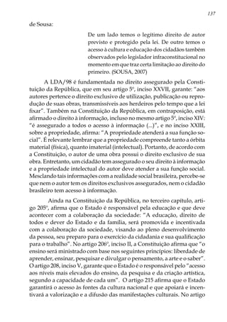 137
de Sousa:
De um lado temos o legítimo direito de autor
previsto e protegido pela lei. De outro temos o
acesso à cultura e educação dos cidadãos também
observados pelo legislador infraconstitucional no
momento em que traz certa limitação ao direito do
primeiro. (SOUSA, 2007)
A LDA/98 é fundamentada no direito assegurado pela Consti-
tuição da República, que em seu artigo 5º, inciso XXVII, garante: “aos
autores pertence o direito exclusivo de utilização, publicação ou repro-
dução de suas obras, transmissíveis aos herdeiros pelo tempo que a lei
fixar”. Também na Constituição da República, em contraposição, está
afirmado o direito à informação, incluso no mesmo artigo 5º, inciso XIV:
“é assegurado a todos o acesso à informação (...)”, e no inciso XXIII,
sobre a propriedade, afirma: “A propriedade atenderá a sua função so-
cial”. É relevante lembrar que a propriedade compreende tanto a órbita
material (física), quanto imaterial (intelectual). Portanto, de acordo com
a Constituição, o autor de uma obra possui o direito exclusivo de sua
obra. Entretanto, um cidadão tem assegurado o seu direito à informação
e a propriedade intelectual do autor deve atender a sua função social.
Mesclando tais informações com a realidade social brasileira, percebe-se
que nem o autor tem os direitos exclusivos assegurados, nem o cidadão
brasileiro tem acesso à informação.
	 Ainda na Constituição da República, no terceiro capítulo, arti-
go 205º, afirma que o Estado é responsável pela educação e que deve
acontecer com a colaboração da sociedade: “A educação, direito de
todos e dever do Estado e da família, será promovida e incentivada
com a colaboração da sociedade, visando ao pleno desenvolvimento
da pessoa, seu preparo para o exercício da cidadania e sua qualificação
para o trabalho”. No artigo 206º, inciso II, a Constituição afirma que “o
ensino será ministrado com base nos seguintes princípios: liberdade de
aprender, ensinar, pesquisar e divulgar o pensamento, a arte e o saber”.
O artigo 208, inciso V, garante que o Estado é o responsável pelo “acesso
aos níveis mais elevados do ensino, da pesquisa e da criação artística,
segundo a capacidade de cada um”. O artigo 215 afirma que o Estado
garantirá o acesso às fontes da cultura nacional e que apoiará e incen-
tivará a valorização e a difusão das manifestações culturais. No artigo
 