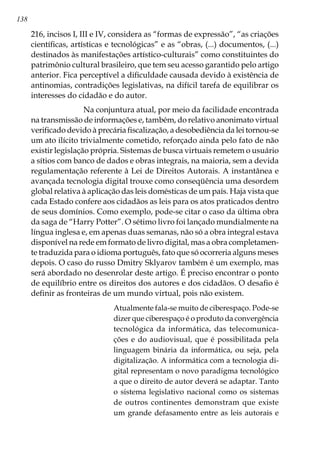 138
216, incisos I, III e IV, considera as “formas de expressão”, “as criações
científicas, artísticas e tecnológicas” e as “obras, (...) documentos, (...)
destinados às manifestações artístico-culturais” como constituintes do
patrimônio cultural brasileiro, que tem seu acesso garantido pelo artigo
anterior. Fica perceptível a dificuldade causada devido à existência de
antinomias, contradições legislativas, na difícil tarefa de equilibrar os
interesses do cidadão e do autor.
		 Na conjuntura atual, por meio da facilidade encontrada
na transmissão de informações e, também, do relativo anonimato virtual
verificado devido à precária fiscalização, a desobediência da lei tornou-se
um ato ilícito trivialmente cometido, reforçado ainda pelo fato de não
existir legislação própria. Sistemas de busca virtuais remetem o usuário
a sítios com banco de dados e obras integrais, na maioria, sem a devida
regulamentação referente à Lei de Direitos Autorais. A instantânea e
avançada tecnologia digital trouxe como conseqüência uma desordem
global relativa à aplicação das leis domésticas de um país. Haja vista que
cada Estado confere aos cidadãos as leis para os atos praticados dentro
de seus domínios. Como exemplo, pode-se citar o caso da última obra
da saga de “Harry Potter”. O sétimo livro foi lançado mundialmente na
língua inglesa e, em apenas duas semanas, não só a obra integral estava
disponível na rede em formato de livro digital, mas a obra completamen-
te traduzida para o idioma português, fato que só ocorreria alguns meses
depois. O caso do russo Dmitry Sklyarov também é um exemplo, mas
será abordado no desenrolar deste artigo. É preciso encontrar o ponto
de equilíbrio entre os direitos dos autores e dos cidadãos. O desafio é
definir as fronteiras de um mundo virtual, pois não existem.
Atualmente fala-se muito de ciberespaço. Pode-se
dizer que ciberespaço é o produto da convergência
tecnológica da informática, das telecomunica-
ções e do audiovisual, que é possibilitada pela
linguagem binária da informática, ou seja, pela
digitalização. A informática com a tecnologia di-
gital representam o novo paradigma tecnológico
a que o direito de autor deverá se adaptar. Tanto
o sistema legislativo nacional como os sistemas
de outros continentes demonstram que existe
um grande defasamento entre as leis autorais e
 