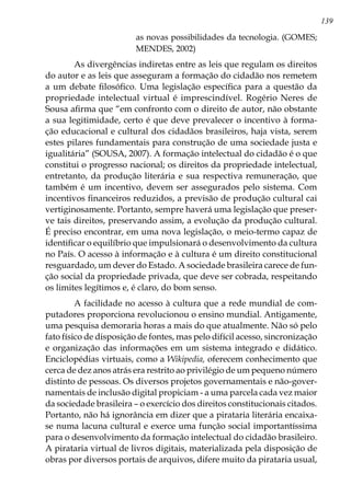 139
as novas possibilidades da tecnologia. (GOMES;
MENDES, 2002)
	 As divergências indiretas entre as leis que regulam os direitos
do autor e as leis que asseguram a formação do cidadão nos remetem
a um debate filosófico. Uma legislação específica para a questão da
propriedade intelectual virtual é imprescindível. Rogério Neres de
Sousa afirma que “em confronto com o direito de autor, não obstante
a sua legitimidade, certo é que deve prevalecer o incentivo à forma-
ção educacional e cultural dos cidadãos brasileiros, haja vista, serem
estes pilares fundamentais para construção de uma sociedade justa e
igualitária” (SOUSA, 2007). A formação intelectual do cidadão é o que
constitui o progresso nacional; os direitos da propriedade intelectual,
entretanto, da produção literária e sua respectiva remuneração, que
também é um incentivo, devem ser assegurados pelo sistema. Com
incentivos financeiros reduzidos, a previsão de produção cultural cai
vertiginosamente. Portanto, sempre haverá uma legislação que preser-
ve tais direitos, preservando assim, a evolução da produção cultural.
É preciso encontrar, em uma nova legislação, o meio-termo capaz de
identificar o equilíbrio que impulsionará o desenvolvimento da cultura
no País. O acesso à informação e à cultura é um direito constitucional
resguardado, um dever do Estado. A sociedade brasileira carece de fun-
ção social da propriedade privada, que deve ser cobrada, respeitando
os limites legítimos e, é claro, do bom senso.
	 A facilidade no acesso à cultura que a rede mundial de com-
putadores proporciona revolucionou o ensino mundial. Antigamente,
uma pesquisa demoraria horas a mais do que atualmente. Não só pelo
fato físico de disposição de fontes, mas pelo difícil acesso, sincronização
e organização das informações em um sistema integrado e didático.
Enciclopédias virtuais, como a Wikipedia, oferecem conhecimento que
cerca de dez anos atrás era restrito ao privilégio de um pequeno número
distinto de pessoas. Os diversos projetos governamentais e não-gover-
namentais de inclusão digital propiciam - a uma parcela cada vez maior
da sociedade brasileira – o exercício dos direitos constitucionais citados.
Portanto, não há ignorância em dizer que a pirataria literária encaixa-
se numa lacuna cultural e exerce uma função social importantíssima
para o desenvolvimento da formação intelectual do cidadão brasileiro.
A pirataria virtual de livros digitais, materializada pela disposição de
obras por diversos portais de arquivos, difere muito da pirataria usual,
 