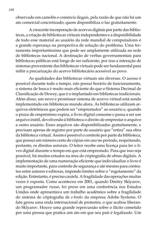 140
observado em camelôs e comércio ilegais, pela razão de que não há um
ato comercial concretizado, quem disponibiliza o faz gratuitamente.
	 A crescente incorporação de acervos digitais por parte das biblio-
tecas, a criação de bibliotecas virtuais independentes e a disponibilidade
de todo esse material ao usuário da rede mundial de computadores é
a grande esperança na perspectiva de solução do problema. Uma fer-
ramenta importantíssima que pode ser amplamente utilizada na rede
de bibliotecas nacional. A destinação de verbas governamentais para
bibliotecas públicas está longe de ser suficiente, por isso a interação de
sistemas proveniente das bibliotecas virtuais pode ser fundamental para
inibir a precarização do acervo bibliotecário acessível ao povo.
	 As qualidades das bibliotecas virtuais são diversas. O acesso é
possível durante todo o tempo, não possui horário de funcionamento,
o sistema de busca é muito mais eficiente do que o Sistema Decimal de
Classificação de Dewey, que é o implantado em bibliotecas tradicionais.
Além disso, um novo e promissor sistema de acervo virtual está sendo
implementado em bibliotecas mundo afora. As bibliotecas utilizam ar-
quivos eletrônicos que podem ser “emprestados” ao usuário e, quando
o prazo de empréstimo expira, o livro digital consome e passa a ser um
arquivo inútil, devolvendo à biblioteca o direito de emprestar o arquivo
a outro usuário. Esses arquivos são disponibilizados gratuitamente, e
precisam apenas de registro por parte do usuário que “retira” sua obra
da biblioteca virtual. Assim é possível o controle por parte da biblioteca,
que possui um número certo de cópias em uso no período, respeitando,
portanto, os direitos autorais. O leitor recebe uma licença para ler o li-
vro digital durante o tempo em que está emprestado. Para que isso seja
possível, há muitos estudos na área de criptografia de obras digitais. A
implementação de uma numeração eficiente que individualize o livro é
muito importante, para controle de segurança e até mesmo para contra-
tos entre autores e editoras, impondo limites sobre o “esgotamento” da
edição. Entretanto, é preciso cautela. A fragilidade das operações muitas
vezes é exposta. Como aconteceu em 2001, quando Dmitry Sklyarov,
um programador russo, foi preso em uma conferência nos Estados
Unidos onde apresentava um trabalho acadêmico sobre a fragilidade
do sistema de criptografia de e-books da empresa Adobe Systems. O
fato gerou uma onda internacional de protestos, o que acabou liberan-
do Sklyarov. Houve uma grande repercussão sobre o ilícito cometido
por uma pessoa que pratica um ato em que seu país é legalizado. Um
 