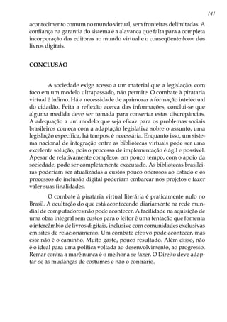 141
acontecimento comum no mundo virtual, sem fronteiras delimitadas. A
confiança na garantia do sistema é a alavanca que falta para a completa
incorporação das editoras ao mundo virtual e o conseqüente boom dos
livros digitais.
	
CONCLUSÃO
	
	 A sociedade exige acesso a um material que a legislação, com
foco em um modelo ultrapassado, não permite. O combate à pirataria
virtual é ínfimo. Há a necessidade de aprimorar a formação intelectual
do cidadão. Feita a reflexão acerca das informações, conclui-se que
alguma medida deve ser tomada para consertar estas discrepâncias.
A adequação a um modelo que seja eficaz para os problemas sociais
brasileiros começa com a adaptação legislativa sobre o assunto, uma
legislação específica, há tempos, é necessária. Enquanto isso, um siste-
ma nacional de integração entre as bibliotecas virtuais pode ser uma
excelente solução, pois o processo de implementação é ágil e possível.
Apesar de relativamente complexo, em pouco tempo, com o apoio da
sociedade, pode ser completamente executado. As bibliotecas brasilei-
ras poderiam ser atualizadas a custos pouco onerosos ao Estado e os
processos de inclusão digital poderiam embarcar nos projetos e fazer
valer suas finalidades.
	O combate à pirataria virtual literária é praticamente nulo no
Brasil. A ocultação do que está acontecendo diariamente na rede mun-
dial de computadores não pode acontecer. A facilidade na aquisição de
uma obra integral sem custos para o leitor é uma tentação que fomenta
o intercâmbio de livros digitais, inclusive com comunidades exclusivas
em sites de relacionamento. Um combate efetivo pode acontecer, mas
este não é o caminho. Muito gasto, pouco resultado. Além disso, não
é o ideal para uma política voltada ao desenvolvimento, ao progresso.
Remar contra a maré nunca é o melhor a se fazer. O Direito deve adap-
tar-se às mudanças de costumes e não o contrário.
 