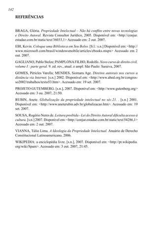 142
REFERÊNCIAS
BRAGA, Glória. Propriedade Intelectual – Não há conflito entre novas tecnologias
e Direito Autoral. Revista Consultor Jurídico, 2005. Disponível em: http://conjur.
estadao.com.br/static/text/36033,1 Acessado em: 2 out. 2007.
EBI, Kevin. Coloque uma Biblioteca em Seu Bolso. [S.l.: s.n.] Disponível em: http://
www.microsoft.com/brasil/windowsmobile/articles/ebooks.mspx Acessado em 2
out. 2007.
GAGLIANO, Pablo Stolze; PAMPLONAFILHO, Rodolfo. Novo curso de direito civil,
volume I : parte geral. 9. ed. rev., atual. e ampl. São Paulo: Saraiva, 2007.
GOMES, Péricles Varella; MENDES, Siomara Age. Direitos autorais nos cursos a
distância via Internet. [s.n.] 2002. Disponível em: http://www.abed.org.br/congres-
so2002/trabalhos/texto53.htm. Acessado em: 19 set. 2007.
PROJETO GUTEMBERG. [s.n.], 2007. Disponível em: http://www.gutenberg.org
Acessado em: 3 ou. 2007, 21:50.
RUBIN, Anete. Globalização da propriedade intelectual no séc.21. . [s.n.] 2001.
Disponível em: http://www.aneterubin.adv.br/globalizacao.htm. Acessado em: 19
set. 2007.
SOUSA, Rogério Neres de. Leitura proibida - Lei do Direito Autoral dificulta acesso à
cultura. [s.n.] 2007. Disponível em: http://conjur.estadao.com.br/static/text/54286,1
Acessado em: 2 out. 2007.
VIANNA, Túlio Lima. A Ideologia da Propriedade Intelectual. Anuário de Derecho
Constitucional Latinoamericano, 2006.
WIKIPEDIA: a enciclopédia livre. [s.n.], 2007. Disponível em: http://pt.wikipedia.
org/wiki/Spam. Acessado em: 3 out. 2007, 21:45.
 