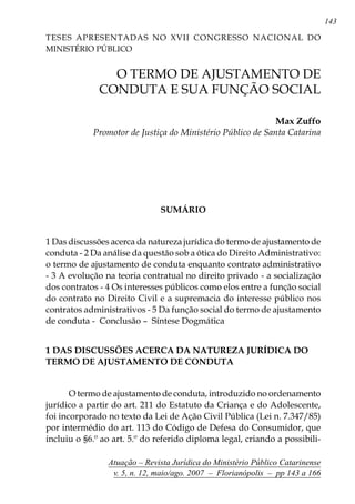 143
Atuação – Revista Jurídica do Ministério Público Catarinense
v. 5, n. 12, maio/ago. 2007 – Florianópolis – pp 143 a 166
	 O TERMO DE AJUSTAMENTO DE
CONDUTA E SUA FUNÇÃO SOCIAL
Teses Apresentadas no XVII CONGRESSO NACIONAL DO
MINISTÉRIO PÚBLICO
Max Zuffo
Promotor de Justiça do Ministério Público de Santa Catarina
SUMÁRIO
1 Das discussões acerca da natureza jurídica do termo de ajustamento de
conduta - 2 Da análise da questão sob a ótica do Direito Administrativo:
o termo de ajustamento de conduta enquanto contrato administrativo
- 3 A evolução na teoria contratual no direito privado - a socialização
dos contratos - 4 Os interesses públicos como elos entre a função social
do contrato no Direito Civil e a supremacia do interesse público nos
contratos administrativos - 5 Da função social do termo de ajustamento
de conduta - Conclusão – Síntese Dogmática
1 DAS DISCUSSÕES ACERCA DA NATUREZA JURÍDICA DO
TERMO DE AJUSTAMENTO DE CONDUTA
O termo de ajustamento de conduta, introduzido no ordenamento
jurídico a partir do art. 211 do Estatuto da Criança e do Adolescente,
foi incorporado no texto da Lei de Ação Civil Pública (Lei n. 7.347/85)
por intermédio do art. 113 do Código de Defesa do Consumidor, que
incluiu o §6.º ao art. 5.º do referido diploma legal, criando a possibili-
 