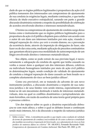 144
dade de que os órgãos públicos legitimados à propositura da ação civil
pública tomassem dos interessados um compromisso de ajustamento
de sua conduta às exigências legais, mediante cominações, e que tenha
eficácia de título executivo extrajudicial, sanando em parte a grande
discussão doutrinária existente a respeito da possibilidade de celebração
de acordos envolvendo direitos e interesses metaindividuais.
O termo ou compromisso de ajustamento de conduta surge dessa
forma como o instrumento que os órgãos públicos legitimados para a
propositura da ação civil pública dispõem para celebrar um acordo com
o autor de um dano aos interesses tutelados por esta ação, visando à
integral reparação do status quo ante o evento danoso, ou a prevenção
da ocorrência deste, através da imposição de obrigações de fazer, não
fazer ou de dar coisa certa, mediante aplicação de preceitos cominatórios
que garantam eficácia para essa modalidade de autocomposição de um
litígio envolvendo direitos e interesses metaindividuais.
Seu objeto, como se pode extrair da sua previsão legal, é neces-
sariamente a adequação da conduta do agente que tenha causado ou
venha a causar dano a qualquer um dos interesses difusos, coletivos
ou individuais homogêneos tutelados por meio de ação civil pública
às determinações legais, sendo condição de validade do ajustamento
de conduta a integral reparação do dano causado ao bem lesado ou o
completo afastamento do risco ao bem jurídico difuso
.
Como era previsível, em se tratando do advento de um novo
instrumento jurídico, a discussão doutrinária a respeito de sua natu-
reza jurídica e de seus limites vem sendo intensa, especialmente por
tratar-se de um mecanismo destinado à tutela de interesses metaindi-
viduais, área na qual os conflitos doutrinários e jurisprudenciais são
mais ferrenhos, em razão da ausência de uma teoria geral própria para
o processo coletivo.
Um dos tópicos sobre os quais a doutrina especializada debru-
çou-se com mais afinco, e sobre o qual os debates foram e continuam
sendo mais intensos, foi o da discussão a respeito da natureza jurídica
	 Sobre o tema: “Aliás, é entendimento pacífico o que impõe como condição de validade
do termo de ajustamento de conduta a necessidade de ele estar a abarcar a totalidade
das medidas necessárias à reparação do bem lesado, ou o afastamento do risco ao bem
jurídico de natureza difusa ou coletiva” IN: AKAOUI, Fernando Reverendo Vidal.
Compromisso de Ajustamento de Conduta Ambiental. São Paulo: RT, 2003. p. 69.
 