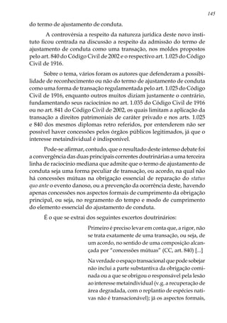 145
do termo de ajustamento de conduta.
A controvérsia a respeito da natureza jurídica deste novo insti-
tuto ficou centrada na discussão a respeito da admissão do termo de
ajustamento de conduta como uma transação, nos moldes propostos
pelo art. 840 do Código Civil de 2002 e o respectivo art. 1.025 do Código
Civil de 1916.
Sobre o tema, vários foram os autores que defenderam a possibi-
lidade de reconhecimento ou não do termo de ajustamento de conduta
como uma forma de transação regulamentada pelo art. 1.025 do Código
Civil de 1916, enquanto outros muitos diziam justamente o contrário,
fundamentando seus raciocínios no art. 1.035 do Código Civil de 1916
ou no art. 841 do Código Civil de 2002, os quais limitam a aplicação da
transação a direitos patrimoniais de caráter privado e nos arts. 1.025
e 840 dos mesmos diplomas retro referidos, por entenderem não ser
possível haver concessões pelos órgãos públicos legitimados, já que o
interesse metaindividual é indisponível.
Pode-se afirmar, contudo, que o resultado deste intenso debate foi
a convergência das duas principais correntes doutrinárias a uma terceira
linha de raciocínio mediana que admite que o termo de ajustamento de
conduta seja uma forma peculiar de transação, ou acordo, na qual não
há concessões mútuas na obrigação essencial de reparação do status
quo ante o evento danoso, ou a prevenção da ocorrência deste, havendo
apenas concessões nos aspectos formais de cumprimento da obrigação
principal, ou seja, no regramento do tempo e modo de cumprimento
do elemento essencial do ajustamento de conduta.
É o que se extrai dos seguintes excertos doutrinários:
Primeiro é preciso levar em conta que, a rigor, não
se trata exatamente de uma transação, ou seja, de
um acordo, no sentido de uma composição alcan-
çada por “concessões mútuas” (CC, art. 840) [...]
Na verdade o espaço transacional que pode sobejar
não inclui a parte substantiva da obrigação comi-
nada ou a que se obrigou o responsável pela lesão
ao interesse metaindividual (v.g. a recuperação de
área degradada, com o replantio de espécies nati-
vas não é transacionável); já os aspectos formais,
 