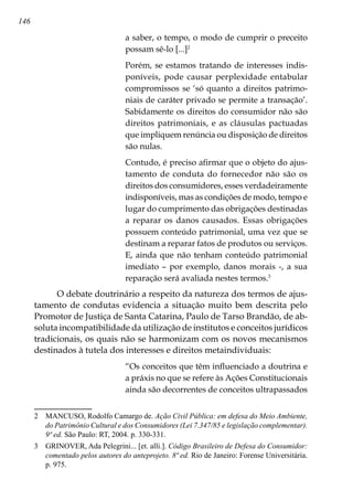146
a saber, o tempo, o modo de cumprir o preceito
possam sê-lo [...]
Porém, se estamos tratando de interesses indis-
poníveis, pode causar perplexidade entabular
compromissos se ‘só quanto a direitos patrimo-
niais de caráter privado se permite a transação’.
Sabidamente os direitos do consumidor não são
direitos patrimoniais, e as cláusulas pactuadas
que impliquem renúncia ou disposição de direitos
são nulas.
Contudo, é preciso afirmar que o objeto do ajus-
tamento de conduta do fornecedor não são os
direitos dos consumidores, esses verdadeiramente
indisponíveis, mas as condições de modo, tempo e
lugar do cumprimento das obrigações destinadas
a reparar os danos causados. Essas obrigações
possuem conteúdo patrimonial, uma vez que se
destinam a reparar fatos de produtos ou serviços.
E, ainda que não tenham conteúdo patrimonial
imediato – por exemplo, danos morais -, a sua
reparação será avaliada nestes termos.
O debate doutrinário a respeito da natureza dos termos de ajus-
tamento de condutas evidencia a situação muito bem descrita pelo
Promotor de Justiça de Santa Catarina, Paulo de Tarso Brandão, de ab-
soluta incompatibilidade da utilização de institutos e conceitos jurídicos
tradicionais, os quais não se harmonizam com os novos mecanismos
destinados à tutela dos interesses e direitos metaindividuais:
“Os conceitos que têm influenciado a doutrina e
a práxis no que se refere às Ações Constitucionais
ainda são decorrentes de conceitos ultrapassados
	 MANCUSO, Rodolfo Camargo de. Ação Civil Pública: em defesa do Meio Ambiente,
do Patrimônio Cultural e dos Consumidores (Lei 7.347/85 e legislação complementar).
9ª ed. São Paulo: RT, 2004. p. 330-331.
	 GRINOVER, Ada Pelegrini... [et. alli.]. Código Brasileiro de Defesa do Consumidor:
comentado pelos autores do anteprojeto. 8ª ed. Rio de Janeiro: Forense Universitária.
p. 975.
 
