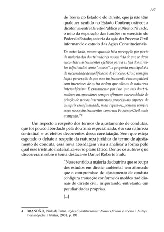 147
de Teoria do Estado e do Direito, que já não têm
qualquer sentido no Estado Contemporâneo: a
dicotomia entre Direito Público e Direito Privado;
o mito da separação das funções no exercício do
Poder do Estado; a teoria da ação do Processo Civil
informando o estudo das Ações Constitucionais.
De outro lado, mesmo quando há a percepção por parte
da maioria dos doutrinadores no sentido de que se deva
encontrar instrumentos efetivos para a tutela dos direi-
tos adjetivados como “novos”, a proposta principal é a
da necessidade de modificação do Processo Civil, sem que
haja a percepção de que esse instrumento é incompatível
com interesses de outra ordem que não os de natureza
intersubjetiva. É exatamente por isso que tais doutri-
nadores ou operadores sempre afirmam a necessidade de
criação de novos instrumentos processuais capazes de
cumprir essa finalidade, mas, repita-se, pensam sempre
esses novos instrumentos como um Processo Civil mais
avançado.”
Um aspecto a respeito dos termos de ajustamento de condutas,
que foi pouco abordado pela doutrina especializada, é a sua natureza
contratual e os efeitos decorrentes dessa constatação. Sem que esteja
esgotado o debate a respeito da natureza jurídica do termo de ajusta-
mento de conduta, essa nova abordagem visa a analisar a forma pelo
qual esse instituto materializa-se no plano fático. Dentre os autores que
discorreram sobre o tema destaca-se Daniel Roberto Fink:
“Nesse sentido, a maioria da doutrina que se ocupa
dos estudos em direito ambiental tem afirmado
que o compromisso de ajustamento de conduta
configura transação conforme os moldes tradicio-
nais do direito civil, importando, entretanto, em
peculiaridades próprias.
[...]
	 BRANDÃO, Paulo de Tarso. Ações Constitucionais: Novos Direitos e Acesso à Justiça.
Florianópolis: Habitus, 2001. p. 191.
 
