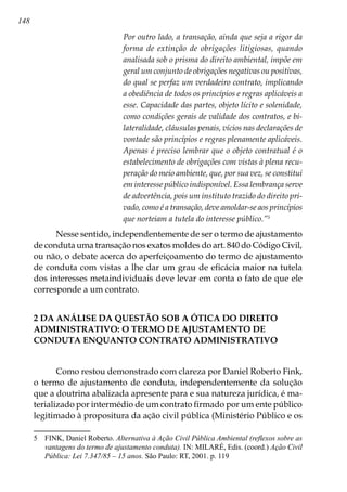 148
Por outro lado, a transação, ainda que seja a rigor da
forma de extinção de obrigações litigiosas, quando
analisada sob o prisma do direito ambiental, impõe em
geral um conjunto de obrigações negativas ou positivas,
do qual se perfaz um verdadeiro contrato, implicando
a obediência de todos os princípios e regras aplicáveis a
esse. Capacidade das partes, objeto lícito e solenidade,
como condições gerais de validade dos contratos, e bi-
lateralidade, cláusulas penais, vícios nas declarações de
vontade são princípios e regras plenamente aplicáveis.
Apenas é preciso lembrar que o objeto contratual é o
estabelecimento de obrigações com vistas à plena recu-
peração do meio ambiente, que, por sua vez, se constitui
em interesse público indisponível. Essa lembrança serve
de advertência, pois um instituto trazido do direito pri-
vado, como é a transação, deve amoldar-se aos princípios
que norteiam a tutela do interesse público.”
Nesse sentido, independentemente de ser o termo de ajustamento
de conduta uma transação nos exatos moldes do art. 840 do Código Civil,
ou não, o debate acerca do aperfeiçoamento do termo de ajustamento
de conduta com vistas a lhe dar um grau de eficácia maior na tutela
dos interesses metaindividuais deve levar em conta o fato de que ele
corresponde a um contrato.
2 DA ANÁLISE DA QUESTÃO SOB A ÓTICA DO DIREITO
ADMINISTRATIVO: O TERMO DE AJUSTAMENTO DE
CONDUTA ENQUANTO CONTRATO ADMINISTRATIVO
Como restou demonstrado com clareza por Daniel Roberto Fink,
o termo de ajustamento de conduta, independentemente da solução
que a doutrina abalizada apresente para e sua natureza jurídica, é ma-
terializado por intermédio de um contrato firmado por um ente público
legitimado à propositura da ação civil pública (Ministério Público e os
	 FINK, Daniel Roberto. Alternativa à Ação Civil Pública Ambiental (reflexos sobre as
vantagens do termo de ajustamento conduta). IN: MILARÉ, Edis. (coord.) Ação Civil
Pública: Lei 7.347/85 – 15 anos. São Paulo: RT, 2001. p. 119
 