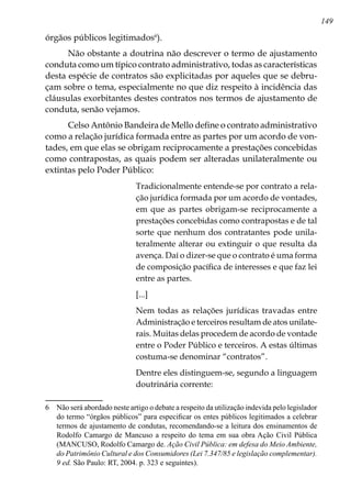 149
órgãos públicos legitimados
).
Não obstante a doutrina não descrever o termo de ajustamento
conduta como um típico contrato administrativo, todas as características
desta espécie de contratos são explicitadas por aqueles que se debru-
çam sobre o tema, especialmente no que diz respeito à incidência das
cláusulas exorbitantes destes contratos nos termos de ajustamento de
conduta, senão vejamos.
Celso Antônio Bandeira de Mello define o contrato administrativo
como a relação jurídica formada entre as partes por um acordo de von-
tades, em que elas se obrigam reciprocamente a prestações concebidas
como contrapostas, as quais podem ser alteradas unilateralmente ou
extintas pelo Poder Público:
Tradicionalmente entende-se por contrato a rela-
ção jurídica formada por um acordo de vontades,
em que as partes obrigam-se reciprocamente a
prestações concebidas como contrapostas e de tal
sorte que nenhum dos contratantes pode unila-
teralmente alterar ou extinguir o que resulta da
avença. Daí o dizer-se que o contrato é uma forma
de composição pacífica de interesses e que faz lei
entre as partes.
[...]
Nem todas as relações jurídicas travadas entre
Administração e terceiros resultam de atos unilate-
rais. Muitas delas procedem de acordo de vontade
entre o Poder Público e terceiros. A estas últimas
costuma-se denominar “contratos”.
Dentre eles distinguem-se, segundo a linguagem
doutrinária corrente:
	 Não será abordado neste artigo o debate a respeito da utilização indevida pelo legislador
do termo “órgãos públicos” para especificar os entes públicos legitimados a celebrar
termos de ajustamento de condutas, recomendando-se a leitura dos ensinamentos de
Rodolfo Camargo de Mancuso a respeito do tema em sua obra Ação Civil Pública
(MANCUSO, Rodolfo Camargo de. Ação Civil Pública: em defesa do Meio Ambiente,
do Patrimônio Cultural e dos Consumidores (Lei 7.347/85 e legislação complementar).
9 ed. São Paulo: RT, 2004. p. 323 e seguintes).
 