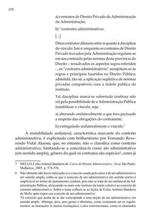 150
a) contratos de Direito Privado da Administração
da Administração;
b) “contratos administrativos.
[...]
Ditos contratos diferem entre si quanto à disciplina
do vínculo. Isto é: enquanto os contratos de Direito
Privado travados pela Administração regulam-se
em seu conteúdo pelas normas desta província do
Direito – ressalvados os aspectos supra-referidos
- , os “contratos administrativos” assujeitam-se às
regras e princípios hauridos no Direito Público,
admitida, tão só, a aplicação supletiva de normas
privadas compatíveis com a índole pública do
instituto.
Tal disciplina marca-se sobretudo (embora não
só) pela possibilidade de a Administração Pública
instabilizar o vínculo, seja:
a) alterando unilateralmente o que fora pactuado
a respeito das obrigações do contratante;
b) extinguindo unilateralmente o vínculo.
A mutabilidade unilateral, característica marcante do contrato
administrativo, é explicitada com brilhantismo por Fernando Reve-
rendo Vidal Akaoui, que, no entanto, não o classifica como contrato
administrativo, limitando-se a conceituá-lo como ato administrativo
(em sentido amplo), gênero do qual os contratos são espécies
, como já
	 MELLO, CelsoAntonio Bandeira de. Curso de Direito Administrativo. 18 ed. São Paulo:
Malheiros, 2005. p. 574-576.
	 Não obstante não haver indicação se o conceito usado pelo autor é de ato administrativo
em sentido amplo, colhe-se que o conceito de ato administrativo em sentido estrito é
inaplicável ao termo de ajustamento conduta, pois não se trata de ato unilateral da Ad-
ministração Pública, afeiçoando-se mais este instituto da tutela coletiva ao conceito de
contrato administrativo. Sobre o tema colhem-se as lições de Celso Antônio Bandeira
de Mello após expor seu conceito de ato administrativo:
	 “O conceito que acaba de se dar corresponde a uma noção de ato administrativo em
sentido amplo. Abrange, pois, atos gerais e abstratos, como costumam ser os regula-
mentos, as instruções (e muitas resoluções), e atos convencionais, como os chamados
 