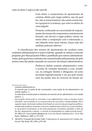 151
visto no item 2 supra (vide nota 8):
Com efeito, o compromisso de ajustamento de
conduta obtido pelo órgão público, seja ele qual
for, não se torna imutável, não sendo correto ten-
tar equipará-lo à sentença, que sofre os efeitos da
coisa julgada.
Portanto, verificando-se a necessidade de reajusta-
mento dos termos do compromisso anteriormente
firmado, não deverá o órgão público relutar em
tentar obter a composição com o interessado, e,
não obtendo êxito neste intento, lançar mão das
medidas judiciais cabíveis.
A classificação dos termos de ajustamento de conduta como
contratos administrativos é mais evidente, quando se utiliza o conceito
proposto por Marçal Justen Filho e partilhado por outros administrati-
vistas, pelo qual esses contratos são caracterizados pela presença de pelo
menos uma das partes atuando no exercício da função administrativa:
Prefere-se definir contrato administrativo como
o acordo de vontades destinado a criar, modifi-
car, ou extinguir direitos e obrigações, tal como
facultado legislativamente e em que pelo menos
uma das partes atua no exercício da função ad-
contratos administrativos.
	 O conceito que se acaba de dar corresponde a uma noção de ato administrativo em
sentido amplo.[...]
	 Ao lado deste conceito pode-se formular um conceito de ato administrativo em sentido
estrito.[...]
	 Em acepção estrita pode-se conceituar o ato administrativo como os mesmos termos
utilizados, acrescentando-se as características da concreção e unilateralidade. Daí a
seguinte noção: declaração unilateral do Estado no exercício das prerrogativas públicas,
manifestada mediante comandos concretos complementares da lei (ou excepcionalmen-
te, da própria Constituição, aí de modo plenamente vinculado) expedidos a título de
lhe dar cumprimento e sujeitos a controle de legitimidade por órgãos jurisdicional).”
IN: MELLO, Celso Antonio Bandeira de. Curso de Direito Administrativo. 18 ed. São
Paulo: Malheiros, 2005. p. 357-358.
	 AKAOUI, Fernando Reverendo Vidal. Compromisso de Ajustamento de Conduta Am-
biental. São Paulo: RT, 2003. p.99-100.
 