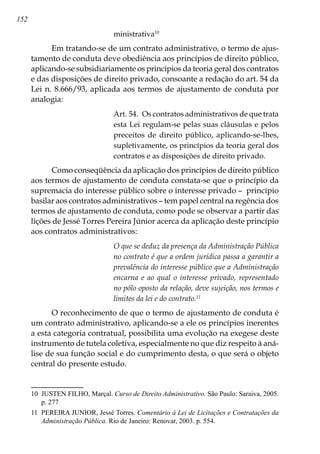 152
ministrativa10
Em tratando-se de um contrato administrativo, o termo de ajus-
tamento de conduta deve obediência aos princípios de direito público,
aplicando-se subsidiariamente os princípios da teoria geral dos contratos
e das disposições de direito privado, consoante a redação do art. 54 da
Lei n. 8.666/93, aplicada aos termos de ajustamento de conduta por
analogia:
Art. 54.  Os contratos administrativos de que trata
esta Lei regulam-se pelas suas cláusulas e pelos
preceitos de direito público, aplicando-se-lhes,
supletivamente, os princípios da teoria geral dos
contratos e as disposições de direito privado.
Como conseqüência da aplicação dos princípios de direito público
aos termos de ajustamento de conduta constata-se que o princípio da
supremacia do interesse público sobre o interesse privado – princípio
basilar aos contratos administrativos – tem papel central na regência dos
termos de ajustamento de conduta, como pode se observar a partir das
lições de Jessé Torres Pereira Júnior acerca da aplicação deste princípio
aos contratos administrativos:
O que se deduz da presença da Administração Pública
no contrato é que a ordem jurídica passa a garantir a
prevalência do interesse público que a Administração
encarna e ao qual o interesse privado, representado
no pólo oposto da relação, deve sujeição, nos termos e
limites da lei e do contrato.11
O reconhecimento de que o termo de ajustamento de conduta é
um contrato administrativo, aplicando-se a ele os princípios inerentes
a esta categoria contratual, possibilita uma evolução na exegese deste
instrumento de tutela coletiva, especialmente no que diz respeito à aná-
lise de sua função social e do cumprimento desta, o que será o objeto
central do presente estudo.
10	 JUSTEN FILHO, Marçal. Curso de Direito Administrativo. São Paulo: Saraiva, 2005.
p. 277
11	 PEREIRA JUNIOR, Jessé Torres. Comentário à Lei de Licitações e Contratações da
Administração Pública. Rio de Janeiro: Renovar, 2003. p. 554.
 