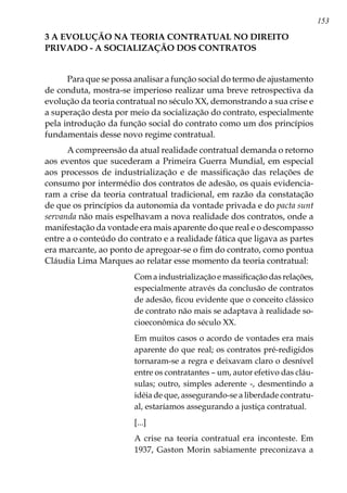 153
3 A EVOLUÇÃO NA TEORIA CONTRATUAL NO DIREITO
PRIVADO - A SOCIALIZAÇÃO DOS CONTRATOS
Para que se possa analisar a função social do termo de ajustamento
de conduta, mostra-se imperioso realizar uma breve retrospectiva da
evolução da teoria contratual no século XX, demonstrando a sua crise e
a superação desta por meio da socialização do contrato, especialmente
pela introdução da função social do contrato como um dos princípios
fundamentais desse novo regime contratual.
A compreensão da atual realidade contratual demanda o retorno
aos eventos que sucederam a Primeira Guerra Mundial, em especial
aos processos de industrialização e de massificação das relações de
consumo por intermédio dos contratos de adesão, os quais evidencia-
ram a crise da teoria contratual tradicional, em razão da constatação
de que os princípios da autonomia da vontade privada e do pacta sunt
servanda não mais espelhavam a nova realidade dos contratos, onde a
manifestação da vontade era mais aparente do que real e o descompasso
entre a o conteúdo do contrato e a realidade fática que ligava as partes
era marcante, ao ponto de apregoar-se o fim do contrato, como pontua
Cláudia Lima Marques ao relatar esse momento da teoria contratual:
Com a industrialização e massificação das relações,
especialmente através da conclusão de contratos
de adesão, ficou evidente que o conceito clássico
de contrato não mais se adaptava à realidade so-
cioeconômica do século XX.
Em muitos casos o acordo de vontades era mais
aparente do que real; os contratos pré-redigidos
tornaram-se a regra e deixavam claro o desnível
entre os contratantes – um, autor efetivo das cláu-
sulas; outro, simples aderente -, desmentindo a
idéia de que, assegurando-se a liberdade contratu-
al, estaríamos assegurando a justiça contratual.
[...]
A crise na teoria contratual era inconteste. Em
1937, Gaston Morin sabiamente preconizava a
 