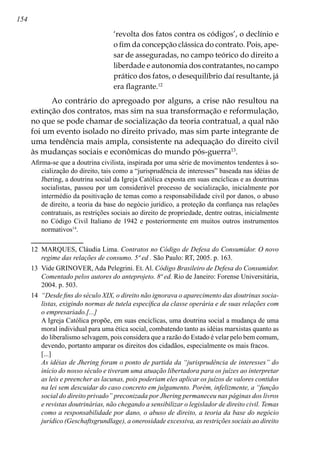 154
‘revolta dos fatos contra os códigos’, o declínio e
o fim da concepção clássica do contrato. Pois, ape-
sar de asseguradas, no campo teórico do direito a
liberdade e autonomia dos contratantes, no campo
prático dos fatos, o desequilíbrio daí resultante, já
era flagrante.12
Ao contrário do apregoado por alguns, a crise não resultou na
extinção dos contratos, mas sim na sua transformação e reformulação,
no que se pode chamar de socialização da teoria contratual, a qual não
foi um evento isolado no direito privado, mas sim parte integrante de
uma tendência mais ampla, consistente na adequação do direito civil
às mudanças sociais e econômicas do mundo pós-guerra13
.
Afirma-se que a doutrina civilista, inspirada por uma série de movimentos tendentes à so-
cialização do direito, tais como a “jurisprudência de interesses” baseada nas idéias de
Jhering, a doutrina social da Igreja Católica exposta em suas encíclicas e as doutrinas
socialistas, passou por um considerável processo de socialização, inicialmente por
intermédio da positivação de temas como a responsabilidade civil por danos, o abuso
de direito, a teoria da base do negócio jurídico, a proteção da confiança nas relações
contratuais, as restrições sociais ao direito de propriedade, dentre outras, inicialmente
no Código Civil Italiano de 1942 e posteriormente em muitos outros instrumentos
normativos14
.
12	 MARQUES, Cláudia Lima. Contratos no Código de Defesa do Consumidor. O novo
regime das relações de consumo. 5ª ed . São Paulo: RT, 2005. p. 163.
13	 Vide GRINOVER, Ada Pelegrini. Et. Al. Código Brasileiro de Defesa do Consumidor.
Comentado pelos autores do anteprojeto. 8ª ed. Rio de Janeiro: Forense Universitária,
2004. p. 503.
14	 “Desde fins do século XIX, o direito não ignorava o aparecimento das doutrinas socia-
listas, exigindo normas de tutela específica da classe operária e de suas relações com
o empresariado.[...]
	 A Igreja Católica propõe, em suas encíclicas, uma doutrina social a mudança de uma
moral individual para uma ética social, combatendo tanto as idéias marxistas quanto as
do liberalismo selvagem, pois considera que a razão do Estado é velar pelo bem comum,
devendo, portanto amparar os direitos dos cidadãos, especialmente os mais fracos.
	 [...]
	 As idéias de Jhering foram o ponto de partida da “jurisprudência de interesses” do
início do nosso século e tiveram uma atuação libertadora para os juízes ao interpretar
as leis e preencher as lacunas, pois poderiam eles aplicar os juízos de valores contidos
na lei sem descuidar do caso concreto em julgamento. Porém, infelizmente, a “função
social do direito privado” preconizada por Jhering permaneceu nas páginas dos livros
e revistas doutrinárias, não chegando a sensibilizar o legislador de direito civil. Temas
como a responsabilidade por dano, o abuso de direito, a teoria da base do negócio
jurídico (Geschaftsgrundlage), a onerosidade excessiva, as restrições sociais ao direito
 
