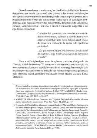 155
Os reflexos dessas transformações do direito civil são facilmente
detectáveis na teoria contratual, que passou a levar em consideração
não apenas o momento de manifestação da vontade pelas partes, mas
especialmente os efeitos do contrato na sociedade e as condições eco-
nômicas das pessoas envolvidas no contrato, dotando-o de uma nova
função – a função social – ou seja, a busca e realização da justiça e do
equilíbrio contratual:
O direito dos contratos, em face das novas reali-
dades econômicas, políticas e sociais, teve de se
adaptar e ganhar uma nova função, qual seja a
de procurar a realização da justiça e do equilíbrio
contratual.
...É o que o novo Código Civil denomina ‘função social
do contrato’, novo limite ao exercício da autonomia
privada.15
Com a atribuição dessa nova função ao contrato, designada de
“função social do contrato”16
, opera-se a denominada socialização da
teoria contratual, onde o papel da vontade na auto-regulamentação das
relações privadas encontra-se limitado por normas imperativas pautadas
pelo interesse social, conforme leciona de forma precisa Cláudia Lima
Marques:
de propriedade, a proteção da confiança nas relações contratuais, as cláusulas abusi-
vas nos contratos de adesão, só encontrariam alguma disciplina legal após a Segunda
Guerra ou no pioneiro Código Civil italiano de 1942.” IN: MARQUES, Cláudia Lima.
Contratos no Código de Defesa do Consumidor. O novo regime das relações de consumo.
5ª ed. São Paulo: RT, 2005. p. 164/165.
15	 MARQUES, Cláudia Lima. Contratos no Código de Defesa do Consumidor. O novo
regime das relações de consumo. 5ª ed. São Paulo: RT, 2005. p. 167.
16	 O conceito de Cláudia Lima Marques é compartilhado por Mariana Ribeiro Santiago, em
sua obra “O Princípio da Função Social do Contrato”, onde após analisar uma série de
conceitos de “função social do contrato” elaborados porAntonio Junqueira deAzevedo,
Gino Gorla, Orlando Gomes, Álvaro Villaça, Adriano Lichtenberger Parra, Rogério
Ferraz Donnini, Carlos Alberto Ghersi, Luiz Roldão de Freitas Gomes e Humberto
Theodoro Júnior, afirma que “Atualmente, na definição de função social do contrato,
a totalidade dos autores por nós pesquisado ressalta o caráter condicionador de tal
princípio, que submete o interesse privado ao interesse público, limitando, assim, a
autonomia privada.” IN: SANTIAGO, Mariana Ribeiro. O Princípio da Função Social
do Contrato. Curitiba: Juruá Editora, 2005. p. 77/80.
 