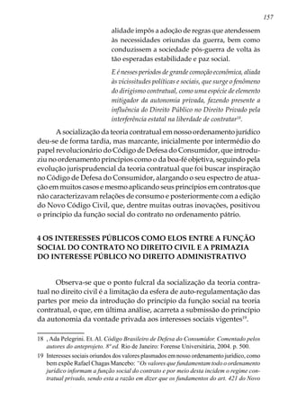 157
alidade impôs a adoção de regras que atendessem
às necessidades oriundas da guerra, bem como
conduzissem a sociedade pós-guerra de volta às
tão esperadas estabilidade e paz social.
E é nesses períodos de grande comoção econômica, aliada
às vicissitudes políticas e sociais, que surge o fenômeno
do dirigismo contratual, como uma espécie de elemento
mitigador da autonomia privada, fazendo presente a
influência do Direito Público no Direito Privado pela
interferência estatal na liberdade de contratar18
.
A socialização da teoria contratual em nosso ordenamento jurídico
deu-se de forma tardia, mas marcante, inicialmente por intermédio do
papel revolucionário do Código de Defesa do Consumidor, que introdu-
ziu no ordenamento princípios como o da boa-fé objetiva, seguindo pela
evolução jurisprudencial da teoria contratual que foi buscar inspiração
no Código de Defesa do Consumidor, alargando o seu espectro de atua-
ção em muitos casos e mesmo aplicando seus princípios em contratos que
não caracterizavam relações de consumo e posteriormente com a edição
do Novo Código Civil, que, dentre muitas outras inovações, positivou
o princípio da função social do contrato no ordenamento pátrio.
4 OS INTERESSES PÚBLICOS COMO ELOS ENTRE A FUNÇÃO
SOCIAL DO CONTRATO NO DIREITO CIVIL E A PRIMAZIA
DO INTERESSE PÚBLICO NO DIREITO ADMINISTRATIVO
Observa-se que o ponto fulcral da socialização da teoria contra-
tual no direito civil é a limitação da esfera de auto-regulamentação das
partes por meio da introdução do princípio da função social na teoria
contratual, o que, em última análise, acarreta a submissão do princípio
da autonomia da vontade privada aos interesses sociais vigentes19
.
18	 , Ada Pelegrini. Et. Al. Código Brasileiro de Defesa do Consumidor. Comentado pelos
autores do anteprojeto. 8ª ed. Rio de Janeiro: Forense Universitária, 2004. p. 500.
19	 Interesses sociais oriundos dos valores plasmados em nosso ordenamento jurídico, como
bem expõe Rafael Chagas Mancebo: “Os valores que fundamentam todo o ordenamento
jurídico informam a função social do contrato e por meio desta incidem o regime con-
tratual privado, sendo esta a razão em dizer que os fundamentos do art. 421 do Novo
 
