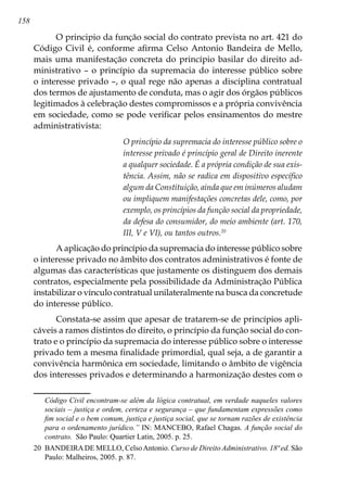 158
O principio da função social do contrato prevista no art. 421 do
Código Civil é, conforme afirma Celso Antonio Bandeira de Mello,
mais uma manifestação concreta do princípio basilar do direito ad-
ministrativo – o princípio da supremacia do interesse público sobre
o interesse privado –, o qual rege não apenas a disciplina contratual
dos termos de ajustamento de conduta, mas o agir dos órgãos públicos
legitimados à celebração destes compromissos e a própria convivência
em sociedade, como se pode verificar pelos ensinamentos do mestre
administrativista:
O princípio da supremacia do interesse público sobre o
interesse privado é princípio geral de Direito inerente
a qualquer sociedade. É a própria condição de sua exis-
tência. Assim, não se radica em dispositivo específico
algum da Constituição, ainda que em inúmeros aludam
ou impliquem manifestações concretas dele, como, por
exemplo, os princípios da função social da propriedade,
da defesa do consumidor, do meio ambiente (art. 170,
III, V e VI), ou tantos outros.20
A aplicação do princípio da supremacia do interesse público sobre
o interesse privado no âmbito dos contratos administrativos é fonte de
algumas das características que justamente os distinguem dos demais
contratos, especialmente pela possibilidade da Administração Pública
instabilizar o vínculo contratual unilateralmente na busca da concretude
do interesse público.
Constata-se assim que apesar de tratarem-se de princípios apli-
cáveis a ramos distintos do direito, o princípio da função social do con-
trato e o princípio da supremacia do interesse público sobre o interesse
privado tem a mesma finalidade primordial, qual seja, a de garantir a
convivência harmônica em sociedade, limitando o âmbito de vigência
dos interesses privados e determinando a harmonização destes com o
Código Civil encontram-se além da lógica contratual, em verdade naqueles valores
sociais – justiça e ordem, certeza e segurança – que fundamentam expressões como
fim social e o bem comum, justiça e justiça social, que se tornam razões de existência
para o ordenamento jurídico.” IN: MANCEBO, Rafael Chagas. A função social do
contrato. São Paulo: Quartier Latin, 2005. p. 25.
20	 BANDEIRADE MELLO, CelsoAntonio. Curso de Direito Administrativo. 18ª ed. São
Paulo: Malheiros, 2005. p. 87.
 