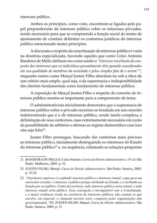 159
interesse público.
Ambos os princípios, como visto, encontram-se ligados pelo pa-
pel preponderante do interesse público sobre os interesses privados,
sendo necessário para que se compreenda a função social do termo de
ajustamento de conduta delimitar os contornos jurídicos do interesse
público mencionado nestes princípios.
A discussão a respeito da conceituação do interesse público é vasta
na doutrina especializada, havendo aqueles que como Celso Antonio
Bandeira de Mello definem-no como sendo o “interesse resultante do con-
junto dos interesses que os indivíduos pessoalmente têm quando considerados
em sua qualidade de membros da sociedade e pelos simples fato de o serem”21
,
enquanto outros como Marçal Justen Filho abordam-no sob a ótica de
um critério mais amplo, qual seja, o da supremacia e indisponibilidade
dos direitos fundamentais como fundamento do interesse público.
A exposição de Marçal Justen Filho a respeito do conceito de in-
teresse público mostra-se importante para a compreensão do tema.
O administrativista inicialmente demonstra que a supremacia de
interesse público sobre o privado encontra-se fundada em um conceito
indeterminado que é o de interesse público, sendo tarefa complexa a
delimitação de seus contornos, mas extremamente necessária em razão
da possibilidade de arbítrios e ofensas ao regime democrático caso isso
não seja feito22
.
Justen Filho prossegue, buscando dar contornos mais precisos
ao interesse público, inicialmente distinguindo os interesses do Estado
do interesse público23
e, na seqüência, refutando as soluções propostas
21	 BANDEIRADE MELLO, CelsoAntonio. Curso de Direito Administrativo. 18ª ed. São
Paulo: Malheiros, 2005. p. 53.
22	 JUSTEN FILHO, Marçal. Curso de Direito Administrativo. São Paulo: Saraiva, 2005.
p. 35/36.
23	 “O primeiro equívoco é confundir interesse público e interesse estatal, o que gera um
raciocínio circular: o interesse é público porque atribuído ao Estado, e é atribuído ao
Estado por ser público. Como decorrência, todo interesse público seria estatal, e todo
interesse estatal seria público. Essa concepção é incompatível com a Constituição,
e a maior evidência reside na existência de interesses públicos não estatais (o que
envolve, em especial, o chamado terceiro setor, composto pelas organizações não
governamentais.”IN: JUSTEN FILHO, Marçal. Curso de Direito Administrativo. São
Paulo: Saraiva, 2005. p. 37.
 