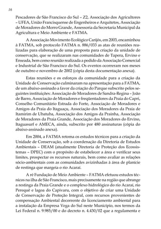16
Pescadores de São Francisco do Sul – Z2, Associação dos Agricultores
– UFEA, União Francisquense de Engenheiros e Arquitetos, Associação
de Moradores do Morro Grande, Assessoria da Secretaria Municipal da
Agricultura e Meio Ambiente e FATMA.
A Associação Movimento Ecológico Carijós, em 2003, encaminhou
à FATMA, sob protocolo FATMA n. 886/033 as atas de reuniões rea-
lizadas para elaboração de uma proposta para criação da unidade de
conservação, que se realizaram nas comunidades de Tapera, Ervino e
Enseada, bem como reunião realizada a pedido da Associação Comercial
e Industrial de São Francisco do Sul. Os eventos ocorreram nos meses
de outubro e novembro de 2002 (cópia desta documentação anexa).
Estas reuniões e os esforços da comunidade para a criação da
Unidade de Conservação culminaram na apresentação para a FATMA,
de um abaixo-assinado a favor da criação do Parque subscrito pelos se-
guintes instituições: Associação de Moradores de Sandra-Regina – João
de Barro, Associação de Moradores e freqüentadores da Praia do Capri,
Conselho Comunitário Estrada do Forte, Associação de Moradores e
Amigos da Praia do Itaguaçu, Associação dos Moradores da Praia de
Itamirim de Ubatuba, Associação dos Amigos da Prainha, Associação
de Moradores da Praia Grande, Associação dos Moradores do Ervino,
Itaguasurf e AMECA, ainda, subscrito por 480 assinaturas (cópia do
abaixo-assinado anexa).
Em 2004, a FATMA retoma os estudos técnicos para a criação da
Unidade de Conservação, sob a coordenação da Diretoria de Estudos
Ambientais – DEAM (atualmente Diretoria de Proteção dos Ecossis-
temas – DPEC) com o propósito de estabelecer a área e verificar seus
limites, prospectar os recursos naturais, bem como avaliar as relações
sócio-ambientais com as comunidades avizinhadas à área de planície
de restinga que margeia o rio Acaraí.
A ré Fundação de Meio Ambiente – FATMA efetuou estudos téc-
nicos na ilha de São Francisco, mais precisamente na região que abrange
a restinga da Praia Grande e o complexo hidrológico do rio Acaraí, rio
Perequê e lagoa do Capivaru, com o objetivo de criar uma Unidade
de Conservação de Proteção Integral, com recursos provenientes de
compensação Ambiental decorrente do licenciamento ambiental para
a instalação da Empresa Vega do Sul neste Município, nos termos da
Lei Federal n. 9.985/00 e do decreto n. 4.430/02 que a regulamenta e
 