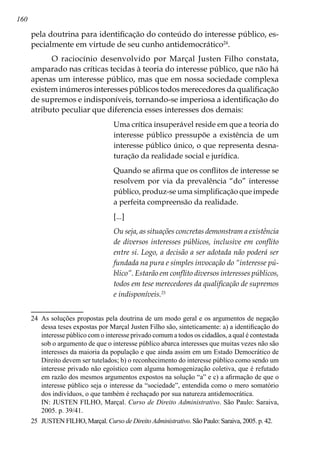 160
pela doutrina para identificação do conteúdo do interesse público, es-
pecialmente em virtude de seu cunho antidemocrático24
.
O raciocínio desenvolvido por Marçal Justen Filho constata,
amparado nas críticas tecidas à teoria do interesse público, que não há
apenas um interesse público, mas que em nossa sociedade complexa
existem inúmeros interesses públicos todos merecedores da qualificação
de supremos e indisponíveis, tornando-se imperiosa a identificação do
atributo peculiar que diferencia esses interesses dos demais:
Uma crítica insuperável reside em que a teoria do
interesse público pressupõe a existência de um
interesse público único, o que representa desna-
turação da realidade social e jurídica.
Quando se afirma que os conflitos de interesse se
resolvem por via da prevalência “do” interesse
público, produz-se uma simplificação que impede
a perfeita compreensão da realidade.
[...]
Ou seja, as situações concretas demonstram a existência
de diversos interesses públicos, inclusive em conflito
entre si. Logo, a decisão a ser adotada não poderá ser
fundada na pura e simples invocação do “interesse pú-
blico”. Estarão em conflito diversos interesses públicos,
todos em tese merecedores da qualificação de supremos
e indisponíveis.25
24	 As soluções propostas pela doutrina de um modo geral e os argumentos de negação
dessa teses expostas por Marçal Justen Filho são, sinteticamente: a) a identificação do
interesse público com o interesse privado comum a todos os cidadãos, a qual é contestada
sob o argumento de que o interesse público abarca interesses que muitas vezes não são
interesses da maioria da população e que ainda assim em um Estado Democrático de
Direito devem ser tutelados; b) o reconhecimento do interesse público como sendo um
interesse privado não egoístico com alguma homogenização coletiva, que é refutado
em razão dos mesmos argumentos expostos na solução “a” e c) a afirmação de que o
interesse público seja o interesse da “sociedade”, entendida como o mero somatório
dos indivíduos, o que também é rechaçado por sua natureza antidemocrática.
	 IN: JUSTEN FILHO, Marçal. Curso de Direito Administrativo. São Paulo: Saraiva,
2005. p. 39/41.
25	 JUSTEN FILHO, Marçal. Curso de Direito Administrativo. São Paulo: Saraiva, 2005. p. 42.
 