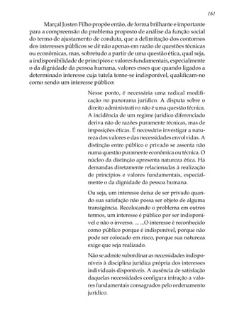 161
Marçal Justen Filho propõe então, de forma brilhante e importante
para a compreensão do problema proposto de análise da função social
do termo de ajustamento de conduta, que a delimitação dos contornos
dos interesses públicos se dê não apenas em razão de questões técnicas
ou econômicas, mas, sobretudo a partir de uma questão ética, qual seja,
a indisponibilidade de princípios e valores fundamentais, especialmente
o da dignidade da pessoa humana, valores esses que quando ligados a
determinado interesse cuja tutela torne-se indisponível, qualificam-no
como sendo um interesse público:
Nesse ponto, é necessária uma radical modifi-
cação no panorama jurídico. A disputa sobre o
direito administrativo não é uma questão técnica.
A incidência de um regime jurídico diferenciado
deriva não de razões puramente técnicas, mas de
imposições éticas. É necessário investigar a natu-
reza dos valores e das necessidades envolvidas. A
distinção entre público e privado se assenta não
numa questão puramente econômica ou técnica. O
núcleo da distinção apresenta natureza ética. Há
demandas diretamente relacionadas à realização
de princípios e valores fundamentais, especial-
mente o da dignidade da pessoa humana.
Ou seja, um interesse deixa de ser privado quan-
do sua satisfação não possa ser objeto de alguma
transigência. Recolocando o problema em outros
termos, um interesse é público por ser indisponí-
vel e não o inverso. ... ...O interesse é reconhecido
como público porque é indisponível, porque não
pode ser colocado em risco, porque sua natureza
exige que seja realizado.
Não se admite subordinar as necessidades indispo-
níveis à disciplina jurídica própria dos interesses
individuais disponíveis. A ausência de satisfação
daquelas necessidades configura infração a valo-
res fundamentais consagrados pelo ordenamento
jurídico.
 