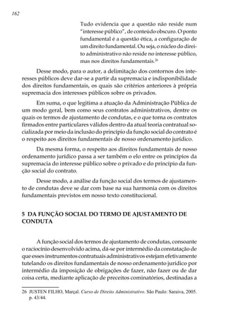 162
Tudo evidencia que a questão não reside num
“interesse público”, de conteúdo obscuro. O ponto
fundamental é a questão ética, a configuração de
um direito fundamental. Ou seja, o núcleo do direi-
to administrativo não reside no interesse público,
mas nos direitos fundamentais.26
Desse modo, para o autor, a delimitação dos contornos dos inte-
resses públicos deve dar-se a partir da supremacia e indisponibilidade
dos direitos fundamentais, os quais são critérios anteriores à própria
supremacia dos interesses públicos sobre os privados.
Em suma, o que legitima a atuação da Administração Pública de
um modo geral, bem como seus contratos administrativos, dentre os
quais os termos de ajustamento de condutas, e o que torna os contratos
firmados entre particulares válidos dentro da atual teoria contratual so-
cializada por meio da inclusão do princípio da função social do contrato é
o respeito aos direitos fundamentais de nosso ordenamento jurídico.
Da mesma forma, o respeito aos direitos fundamentais de nosso
ordenamento jurídico passa a ser também o elo entre os princípios da
supremacia do interesse público sobre o privado e do princípio da fun-
ção social do contrato.
Desse modo, a análise da função social dos termos de ajustamen-
to de condutas deve se dar com base na sua harmonia com os direitos
fundamentais previstos em nosso texto constitucional.
5 DA FUNÇÃO SOCIAL DO TERMO DE AJUSTAMENTO DE
CONDUTA
A função social dos termos de ajustamento de condutas, consoante
o raciocínio desenvolvido acima, dá-se por intermédio da constatação de
que esses instrumentos contratuais administrativos estejam efetivamente
tutelando os direitos fundamentais de nosso ordenamento jurídico por
intermédio da imposição de obrigações de fazer, não fazer ou de dar
coisa certa, mediante aplicação de preceitos cominatórios, destinadas a
26	 JUSTEN FILHO, Marçal. Curso de Direito Administrativo. São Paulo: Saraiva, 2005.
p. 43/44.
 