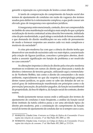 163
garantir a reparação ou a prevenção de lesões a esses direitos.
A tarefa de comprovação do cumprimento da função social dos
termos de ajustamento de condutas em razão da vagueza dos termos
usados para defini-la é extremamente complexa, o que pode causar um
elevado grau de insegurança nos operadores jurídicos.
A insegurança retro mencionada, contudo, deve ser compreendida
no âmbito de uma manifestação sociológica mais ampla do que a própria
socialização da teoria contratual acima descrita brevemente, intitulada
crise da pós-modernidade, a qual atinge a sociedade de forma acentuada
e que demanda do direito modificações no seu estilo de pensamento
de modo a fornecer respostas aos anseios cada vez mais complexos e
mutáveis da sociedade27
.
A crise pós-moderna faz com que a ciência do direito tenha que
desenvolver um modo de raciocínio cada vez mais tópico, caracterizado
pela criação de figuras jurídicas, conceitos e princípios abertos, desti-
nados a assumir significação em função do problema a ser resolvido
no caso concreto28
.
As alterações impostas à ciência do direito pela crise pós-moderna
mostram-se evidentes em ramos do direito que abarcaram a tutela de
direitos e interesses de terceira geração, utilizando aqui a nomenclatu-
ra de Norberto Bobbio, tais como o direito do consumidor e do meio
ambiente, especialmente no que diz respeito à principiologia própria
destes ramos jurídicos, os quais como se sabe são dotadas de um ra-
zoável grau de indeterminação manifestada em princípios como o da
prevenção/precaução, do poluidor-pagador, da função socioambiental
da propriedade, da boa-fé objetiva, da função social do contrato, dentre
outros.
Sendo justamente nessas searas onde a utilização dos termos de
ajustamento de condutas é mais freqüente, a análise da função social
deste instituto da tutela coletiva passa a ser uma atividade típica do
direito pós-moderno, pois a constatação do cumprimento da função
social do termo de ajustamento de conduta dar-se-á sempre caso a caso,
27	 MARQUES, Cláudia Lima. Contratos no Código de Defesa do Consumidor. O novo
regime das relações de consumo. 5ª ed. São Paulo: RT, 2005. p. 168.
28	 MARQUES, Cláudia Lima. Contratos no Código de Defesa do Consumidor. O novo
regime das relações de consumo. 5ª ed. São Paulo: RT, 2005. p. 213/214.
 