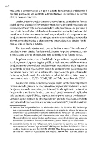 164
mediante a comprovação de que o direito fundamental subjacente à
própria pactuação do contrato administrativo foi tutelado de forma
efetiva no caso concreto.
Assim, o termo de ajustamento de conduta irá cumprir sua função
social apenas quando efetivamente promover a integral reparação do
status quo ante o evento danoso a um direito fundamental, ou prevenir a
ocorrência desta lesão, tutelando de forma eficaz o direito fundamental
inserido no instrumento contratual, o que significa dizer que o termo
de ajustamento de conduta só atingirá sua função social quando puder
alterar a realidade fática e efetivamente sanar a lesão ao direito funda-
mental que se presta a tutelar.
Um termo de ajustamento que se limitar a sanar “formalmente”
uma lesão a um direito fundamental, apenas no plano contratual, sem
a constatação de sua eficácia, não terá cumprido sua função social.
Impõe-se assim, com a finalidade de garantir o cumprimento de
sua função social, que os órgãos públicos legitimados a celebrar termos
de ajustamento de condutas implementem mecanismos mais rigorosos
de controle de sua eficácia bem como do cumprimento das obrigações
pactuadas nos termos de ajustamento, especialmente por intermédio
da introdução de controles estatísticos administrativos, tais como os
previstos no Ato n. 03/03 CGMP/SP, de 17 de dezembro de 200329
.
No mesmo sentido é necessário que sejam também incorporados
mecanismos de garantia de execução das obrigações firmadas nos termos
de ajustamento de condutas, por intermédio da aplicação de técnicas
de garantia e avaliação de risco contratual que já vêm sendo aplicadas
pela Administração Pública, especialmente pelos bancos de desenvol-
vimento, como método de obtenção de um grau de eficácia maior deste
instrumento de tutela dos interesses metaindividuais30
, permitindo desse
29	 Este ato da Corregedoria-Geral do Ministério Público do Estado de São Paulo exige
que os promotores de justiça prestem informações a respeito do número de termos de
compromisso de ajustamento de conduta: a) firmados no período; b) em verificação; c)
cumpridos e d) das execuções judiciais em andamento; o que não é verificado em outros
Ministérios Públicos, que se limitam a colher dados a respeito do número de termos de
ajustamento de condutas firmado, não havendo controle formal de sua efetividade.
30	 Conforme exposto na tese “Propostas para Incremento na Eficácia dos Termos de
Ajustamento de Condutas” aprovada no XVI Congresso Nacional do Ministério Público
em Belo Horizonte no ano de 2005 IN: ZUFFO, Max. Propostas para Incremento na
Eficácia dos Termos de Ajustamento de Condutas. ATUAÇÃO – Revista Jurídica do
 