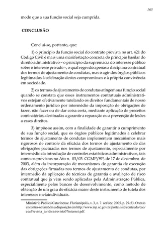 165
modo que a sua função social seja cumprida.
CONCLUSÃO
Conclui-se, portanto, que:
1) o principio da função social do contrato prevista no art. 421 do
Código Civil é mais uma manifestação concreta do princípio basilar do
direito administrativo – o princípio da supremacia do interesse público
sobre o interesse privado –, o qual rege não apenas a disciplina contratual
dos termos de ajustamento de condutas, mas o agir dos órgãos públicos
legitimados à celebração destes compromissos e à própria convivência
em sociedade.
2) os termos de ajustamento de condutas atingem sua função social
quando se constata que esses instrumentos contratuais administrati-
vos estejam efetivamente tutelando os direitos fundamentais de nosso
ordenamento jurídico por intermédio da imposição de obrigações de
fazer, não fazer ou de dar coisa certa, mediante aplicação de preceitos
cominatórios, destinadas a garantir a reparação ou a prevenção de lesões
a esses direitos.
3) impõe-se assim, com a finalidade de garantir o cumprimento
de sua função social, que os órgãos públicos legitimados a celebrar
termos de ajustamento de condutas implementem mecanismos mais
rigorosos de controle da eficácia dos termos de ajustamento de das
obrigações pactuadas nos termos de ajustamento, especialmente por
intermédio da introdução de controles estatísticos administrativos, tais
como os previstos no Ato n. 03/03 CGMP/SP, de 17 de dezembro de
2003, além da incorporação de mecanismos de garantia de execução
das obrigações firmadas nos termos de ajustamento de condutas, por
intermédio da aplicação de técnicas de garantia e avaliação de risco
contratual que já vêm sendo aplicadas pela Administração Pública,
especialmente pelos bancos de desenvolvimento, como método de
obtenção de um grau de eficácia maior deste instrumento de tutela dos
interesses metaindividuais.
Ministério Público Catarinense. Florianópolis, v. 3, n. 7. set/dez. 2005. p. 29-53. O texto
encontra-se também a disposição em http://www.mp.sc.gov.br/portal/site/conteudo/cao/
ceaf/revista_juridica/revista07internet.pdf.
 