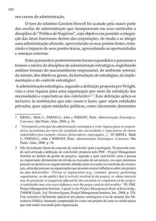 168
nos cursos de administração.
O teor do relatório Gordon-Howell foi acatado pela maior parte
das escolas de administração que incorporaram em seus currículos a
disciplina de “Política de Negócios”, cujo objetivo era permitir a integra-
ção das áreas funcionais dentro das corporações, de modo a se atingir
uma administração eficiente, aproveitando os seus pontos fortes, redu-
zindo o impacto de seus pontos fracos, aproveitando as oportunidades
e ameaças externas.
Estes parâmetros posteriormente foram expandidos e passaram a
formar o núcleo da disciplina de administração estratégica, englobando
análises formais do macroambiente empresarial, do ambiente setorial,
da missão, dos objetivos gerais, da formulação de estratégias, da imple-
mentação e do controle estratégico
.
A administração estratégica, segundo a definição proposta por Wright,
visa a criar riqueza para uma organização por meio da satisfação das
necessidades e expectativas dos stakeholders 
. Esta definição aplica-se
inclusive às instituições que não visam o lucro, quer sejam entidades
privadas, quer sejam entidades públicas, como claramente demonstra
	 KROLL. Mark J.; PARNELL, John e WRIGHT, Peter. Administração Estratégica.
Conceitos. São Paulo: Atlas, 2000. p. 28.
	 “O propósito principal da administração estratégica é criar riqueza para os proprie-
tários (acionistas) por meio da satisfação das necessidades e expectativas de outros
stakeholders (por exemplo, clientes, fornecedores, empregados...).” IN: KROLL. Mark
J.; PARNELL, John e WRIGHT, Peter. Administração Estratégica. Conceitos. São
Paulo: Atlas, 2000. p. 38.
	 Não há tradução direta do conceito de stakeholder para o português. No presente estu-
do será utilizada a definição de stakeholder proposta pelo PMI – Project Management
Institute no âmbito da gestão de projetos, segundo a qual stakeholder seria a pessoa
ou organização diretamente envolvida na execução de um projeto, ou cujos interesses
possam ser positiva ou negativamente afetados pela execução ou conclusão de um pro-
jeto, além das pessoas ou organizações que possam exercer influência sobre um projeto
ou seus deliverables: “Person or organization (e.g., costumer, sponsor, performing
organization, ou the public) that is actively involved in the project, or whose interests
may be positively or negatively affected by the execution or completion of the project.
A stakeholder may also exert influence over the project and its deliverables” IN: PMI.
Project Management Institute. A guide to the Project Management Body of Knowledge.
PMBOK Guide. 3ed. Newton Square, Project Management Institute, Inc., 2004. p. 328.
Este conceito é facilmente aplicável aos planos estratégicos e/ou de atuação dos Mi-
nistérios Público, bastando compreendê-los como um projeto de curto ou médio prazo
que está sendo executado pela organização.
 