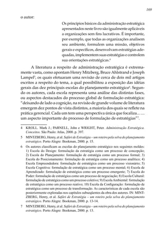 169
o autor:
Os princípios básicos da administração estratégica
apresentados neste livro são igualmente aplicáveis
a organizações sem fins lucrativos. É importante,
por exemplo, que todas as organizações analisem
seu ambiente, formulem uma missão, objetivos
gerais e específicos, desenvolvam estratégias ade-
quadas, implementem suas estratégias e controlem
sua orientações estratégicas.
A literatura a respeito de administração estratégica é extrema-
mente vasta, como apontam Henry Mitzberg, Bruce Ahlstrand e Joseph
Lampel
, os quais efetuaram uma revisão de cerca de dois mil artigos
escritos a respeito do tema, a qual possibilitou a exposição das idéias
gerais das dez principais escolas do planejamento estratégico
. Segun-
do os autores, cada escola representa uma análise das distintas fases,
ou aspectos destacados do processo global de formulação estratégica:
“deixando de lado a cognição, na revisão de grande volume de literatura
emergem dez pontos de vista distintos, a maioria dos quais se reflete na
prática gerencial. Cada um tem uma perspectiva única que focaliza... ....
um aspecto importante do processo de formulação de estratégias”
.
	 KROLL. Mark J.; PARNELL, John e WRIGHT, Peter. Administração Estratégica.
Conceitos. São Paulo: Atlas, 2000. p. 397.
	 MINTZBERG, Henry, et al. Safári de Estratégia – um roteiro pela selva do planejamento
estratégico. Porto Alegre: Bookman, 2000. p. 15.
	 Os autores classificam as escolas do planejamento estratégico nos seguintes moldes:
1) Escola do Design: formulação da estratégia como um processo de concepção;
2) Escola do Planejamento: formulação de estratégia como um processo formal; 3)
Escola do Posicionamento: formulação de estratégia como um processo analítico; 4)
Escola Empreendedora: formulação de estratégica como um processo visionário; 5)
Escola Cognitiva: formulação de estratégica como um processo mental; 6) Escola de
Aprendizado: formulação de estratégica como um processo emergente; 7) Escola do
Poder: formulação de estratégica como um processo de negociação; 8) Escola Cultural:
formulação de estratégica como um processo coletivo; 9) EscolaAmbiental: formulação
de estratégica como um processo reativo; 10) Escola da Configuração: formulação de
estratégica como um processo de transformação. As características de cada escola são
posteriormente exploradas nos capítulos subseqüentes da obra dos autores. IN: MINT-
ZBERG, Henry, et al. Safári de Estratégia – um roteiro pela selva do planejamento
estratégico. Porto Alegre: Bookman, 2000. p. 13-14.
	 MINTZBERG, Henry, et al. Safári de Estratégia – um roteiro pela selva do planejamento
estratégico. Porto Alegre: Bookman, 2000. p. 13.
 