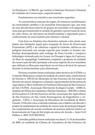 17
Lei Estadual n. 11.986/01, que institui os Sistemas Nacional e Estadual
de Unidades de Conservação, respectivamente.
Fundamentou sua iniciativa nas conclusões seguintes:
As características naturais da região, de inúmeras manifestações
da comunidade científica e da sociedade francisquense que, por mais
de uma década busca através de grupos da sociedade civil organizada
uma ação governamental no sentido de garantir a preservação de áreas
de valor cênico, de relevância em biodiversidade e importante para o
conhecimento de nossa história pré-colonial e colonial.
Com base na dinâmica dos elementos naturais e dos atuais usos
dados, das limitações legais para ocupação de Áreas de Preservação
Permanente (APP) e da cobertura vegetal lá existente, definiu-se um
polígono buscando um arranjo espacial para manter as funções am-
bientais desempenhadas pela restinga da Praia Grande e complexo
hidrológico formado pelo rio Acaraí, rio Perequê e lagoa do Capivaru.
As ilhas do arquipélago Tamboretes compõem a proposta da unidade
de conservação devido à proteção a diversas espécies de aves marinhas
que utilizam as ilhas para reproduzir ou em busca de local de repouso
durante os deslocamentos para alimentação.
Diversas reuniões foram realizadas entre técnicos da FATMA e a
Comissão Mista para a criação da unidade de conservação, criada através
de Decreto n. 109/02 do Município de São Francisco do Sul (cópia do
Decreto em anexo). Integram a comissão, representantes da Secretaria da
Agricultura e Meio Ambiente da Prefeitura Municipal de São Francisco
do Sul, FATMA, Associação Movimento Ecológico Carijós - AMECA,
Instituto de Defesa da Cidadania e Direitos Humanos – IDCDH, Colônia
de Pescadores Z-2 de São Francisco do Sul, Associação dos Agricultores
de São Francisco do Sul, União Francisquense de Engenheiros e Ar-
quitetos – UFEA, e Associação de Moradores da Localidade de Morro
Grande. O Decreto criou a referida comissão com o objetivo de discutir o
projeto de implantação da unidade de conservação de proteção integral,
em cumprimento do acordo resultante de processo judicial relativo ao
licenciamento da Vega do Sul (cópia em anexo do Acordo – Ação Civil
Pública n. 2001.72.01.001559-0).
Consultas públicas foram realizadas nos dias 6, 7 e 16 de dezembro
de 2004, no auditório da Câmara de Vereadores de São Francisco do
 