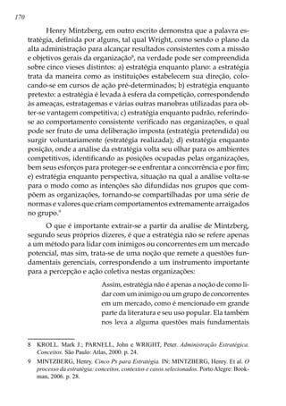 170
Henry Mintzberg, em outro escrito demonstra que a palavra es-
tratégia, definida por alguns, tal qual Wright, como sendo o plano da
alta administração para alcançar resultados consistentes com a missão
e objetivos gerais da organização
, na verdade pode ser compreendida
sobre cinco vieses distintos: a) estratégia enquanto plano: a estratégia
trata da maneira como as instituições estabelecem sua direção, colo-
cando-se em cursos de ação pré-determinados; b) estratégia enquanto
pretexto: a estratégia é levada à esfera da competição, correspondendo
às ameaças, estratagemas e várias outras manobras utilizadas para ob-
ter-se vantagem competitiva; c) estratégia enquanto padrão, referindo-
se ao comportamento consistente verificado nas organizações, o qual
pode ser fruto de uma deliberação imposta (estratégia pretendida) ou
surgir voluntariamente (estratégia realizada); d) estratégia enquanto
posição, onde a análise da estratégia volta seu olhar para os ambientes
competitivos, identificando as posições ocupadas pelas organizações,
bem seus esforços para proteger-se e enfrentar a concorrência e por fim;
e) estratégia enquanto perspectiva, situação na qual a análise volta-se
para o modo como as intenções são difundidas nos grupos que com-
põem as organizações, tornando-se compartilhadas por uma série de
normas e valores que criam comportamentos extremamente arraigados
no grupo.
O que é importante extrair-se a partir da análise de Mintzberg,
segundo seus próprios dizeres, é que a estratégia não se refere apenas
a um método para lidar com inimigos ou concorrentes em um mercado
potencial, mas sim, trata-se de uma noção que remete a questões fun-
damentais gerenciais, correspondendo a um instrumento importante
para a percepção e ação coletiva nestas organizações:
Assim, estratégia não é apenas a noção de como li-
dar com um inimigo ou um grupo de concorrentes
em um mercado, como é mencionado em grande
parte da literatura e seu uso popular. Ela também
nos leva a alguma questões mais fundamentais
	 KROLL. Mark J.; PARNELL, John e WRIGHT, Peter. Administração Estratégica.
Conceitos. São Paulo: Atlas, 2000. p. 24.
	 MINTZBERG, Henry. Cinco Ps para Estratégia. IN: MINTZBERG, Henry. Et al. O
processo da estratégia: conceitos, contextos e casos selecionados. PortoAlegre: Book-
man, 2006. p. 28.
 