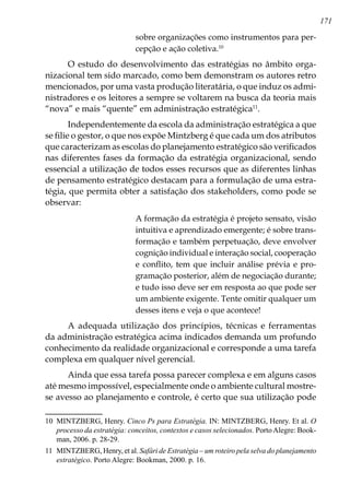 171
sobre organizações como instrumentos para per-
cepção e ação coletiva.10
O estudo do desenvolvimento das estratégias no âmbito orga-
nizacional tem sido marcado, como bem demonstram os autores retro
mencionados, por uma vasta produção literatária, o que induz os admi-
nistradores e os leitores a sempre se voltarem na busca da teoria mais
“nova” e mais “quente” em administração estratégica11
.
Independentemente da escola da administração estratégica a que
se filie o gestor, o que nos expõe Mintzberg é que cada um dos atributos
que caracterizam as escolas do planejamento estratégico são verificados
nas diferentes fases da formação da estratégia organizacional, sendo
essencial a utilização de todos esses recursos que as diferentes linhas
de pensamento estratégico destacam para a formulação de uma estra-
tégia, que permita obter a satisfação dos stakeholders, como pode se
observar:
A formação da estratégia é projeto sensato, visão
intuitiva e aprendizado emergente; é sobre trans-
formação e também perpetuação, deve envolver
cognição individual e interação social, cooperação
e conflito, tem que incluir análise prévia e pro-
gramação posterior, além de negociação durante;
e tudo isso deve ser em resposta ao que pode ser
um ambiente exigente. Tente omitir qualquer um
desses itens e veja o que acontece!
A adequada utilização dos princípios, técnicas e ferramentas
da administração estratégica acima indicados demanda um profundo
conhecimento da realidade organizacional e corresponde a uma tarefa
complexa em qualquer nível gerencial.
Ainda que essa tarefa possa parecer complexa e em alguns casos
até mesmo impossível, especialmente onde o ambiente cultural mostre-
se avesso ao planejamento e controle, é certo que sua utilização pode
10	 MINTZBERG, Henry. Cinco Ps para Estratégia. IN: MINTZBERG, Henry. Et al. O
processo da estratégia: conceitos, contextos e casos selecionados. PortoAlegre: Book-
man, 2006. p. 28-29.
11	 MINTZBERG, Henry, et al. Safári de Estratégia – um roteiro pela selva do planejamento
estratégico. Porto Alegre: Bookman, 2000. p. 16.
 