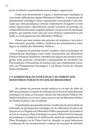 172
trazer resultados surpreendentes para qualquer organização.
Como será demonstrado a seguir, a administração estratégica já
vem sendo utilizada por alguns Ministérios Públicos. A introdução do
planejamento estratégico nestas organizações corresponde a uma ino-
vação que afeta paradigmas culturais amplamente arraigados no seio
destas organizações, especialmente aqueles oriundos do princípio da
independência funcional, exigindo, portanto, um processo de introdução
próprio, que permita fazer com que essas técnicas capilarizem-se por
todos os níveis gerenciais dos Ministérios Públicos.
Ocorre que nem sempre este processo de mudança e inovação é
bem orientado, gerando conflito e ineficácia dos planejamentos estra-
tégicos no âmbito dos Ministérios Públicos.
A proposta do presente estudo é analisar como os princípios da
Administração Estratégica estão sendo introduzidos nos Ministérios
Públicos Estaduais brasileiros, identificando alguns dos desafios emer-
gentes neste processo e propondo o planejamento de atividades das
Procuradorias e Promotorias de Justiça como um complemento neces-
sário aos Planejamentos Estratégicos e aos Planos Gerais de Atuação
destas instituições.
2 A ADMINISTRAÇÃO ESTRATÉGICA NO ÂMBITO DOS
MINISTÉRIOS PÚBLICOS ESTADUAIS BRASILEIROS
No âmbito do presente estudo realizou-se no mês de julho de
2007 uma pesquisa a respeito da utilização de técnicas de administração
estratégica em todas as homepages oficiais dos Ministérios Públicos dos
Estados brasileiros na internet, assim como no site do Ministério Público
do Distrito Federal e dos Territórios.
Os parâmetros pesquisados foram: a) indicação da necessidade de
elaboração de planejamento estratégico ou da elaboração de planos de
atuação na Lei Orgânica do Ministério Público pesquisado; b) existência
de link no site para o Plano Estratégico ou para o Plano Geral de Atuação
da instituição; c) existência de relatórios de análise de cumprimento do
Plano Estratégico ou do Plano Geral de Atuação, os quais indicassem
a realização de um monitoramento contínuo da execução de referidos
 