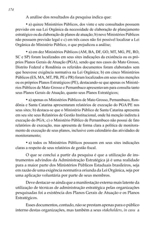 174
A análise dos resultados da pesquisa indica que:
•	a) quinze Ministérios Públicos, dos vinte e sete consultados possuem
previsão em sua Lei Orgânica da necessidade de elaboração de planejamento
estratégico ou da elaboração de planos de atuação; b) nove Ministérios Públicos
não possuem previsão legal e c) em três casos não foi possível localizar a Lei
Orgânica do Ministério Público, o que prejudicou a análise;
•	a) em dez Ministérios Públicos (AM, BA, DF, GO, MT, MG, PE, RO,
SC e SP) foram localizados em seus sites indicações da existência ou os pró-
prios Planos Gerais de Atuação (PGA), sendo que nos casos do Mato Grosso,
Distrito Federal e Rondônia os referidos documentos foram elaborados sem
que houvesse exigência normativa na Lei Orgânica; b) em cinco Ministérios
Públicos (ES, MA, MT, PB, PE e PR) foram localizados em seus sites menções
ou os próprios Planos Estratégicos (PE), destacando-se que apenas os Ministé-
rios Públicos de Mato Grosso e Pernambuco apresentavam para consulta tanto
seus Planos Gerais de Atuação, quanto seus Planos Estratégicos;
•	a) apenas os Ministérios Públicos de Mato Grosso, Pernambuco, Ron-
dônia e Santa Catarina apresentaram relatórios de execução do PGA/PE nos
seus sites; b) destaca-se que o Ministério Público de Santa Catarina apresenta
em seu site seus Relatórios de Gestão Institucional, onde há menção indireta à
execução do PGA; c) o Ministério Público de Pernambuco não possui de fato
relatórios de execução, mas apresenta de forma clara a política de monitora-
mento de execução de seus planos, inclusive com calendário das atividades de
monitoramento;
•	a) todos os Ministérios Públicos possuem em seus sites indicações
claras a respeito de seus relatórios de gestão fiscal.
O que se conclui a partir da pesquisa é que a utilização de ins-
trumentos advindos da Administração Estratégica já é uma realidade
para a maior parte dos Ministérios Públicos Estaduais brasileiros, seja
em razão de uma exigência normativa oriunda da Lei Orgânica, seja por
uma aplicação voluntária por parte de seus membros.
Deve destacar-se ainda que a manifestação externa mais latente da
utilização de técnicas de administração estratégica pelas organizações
pesquisadas foi a existência dos Planos Gerais de Atuação e os Planos
Estratégicos.
Esses documentos, contudo, não se prestam apenas para o público
interno destas organizações, mas também a seus stakeholders, in casu a
 