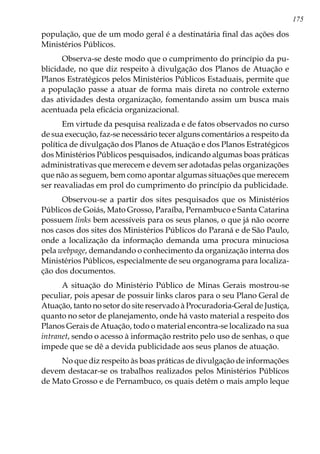 175
população, que de um modo geral é a destinatária final das ações dos
Ministérios Públicos.
Observa-se deste modo que o cumprimento do princípio da pu-
blicidade, no que diz respeito à divulgação dos Planos de Atuação e
Planos Estratégicos pelos Ministérios Públicos Estaduais, permite que
a população passe a atuar de forma mais direta no controle externo
das atividades desta organização, fomentando assim um busca mais
acentuada pela eficácia organizacional.
Em virtude da pesquisa realizada e de fatos observados no curso
de sua execução, faz-se necessário tecer alguns comentários a respeito da
política de divulgação dos Planos de Atuação e dos Planos Estratégicos
dos Ministérios Públicos pesquisados, indicando algumas boas práticas
administrativas que merecem e devem ser adotadas pelas organizações
que não as seguem, bem como apontar algumas situações que merecem
ser reavaliadas em prol do cumprimento do princípio da publicidade.
Observou-se a partir dos sites pesquisados que os Ministérios
Públicos de Goiás, Mato Grosso, Paraíba, Pernambuco e Santa Catarina
possuem links bem acessíveis para os seus planos, o que já não ocorre
nos casos dos sites dos Ministérios Públicos do Paraná e de São Paulo,
onde a localização da informação demanda uma procura minuciosa
pela webpage, demandando o conhecimento da organização interna dos
Ministérios Públicos, especialmente de seu organograma para localiza-
ção dos documentos.
A situação do Ministério Público de Minas Gerais mostrou-se
peculiar, pois apesar de possuir links claros para o seu Plano Geral de
Atuação, tanto no setor do site reservado à Procuradoria-Geral de Justiça,
quanto no setor de planejamento, onde há vasto material a respeito dos
Planos Gerais de Atuação, todo o material encontra-se localizado na sua
intranet, sendo o acesso à informação restrito pelo uso de senhas, o que
impede que se dê a devida publicidade aos seus planos de atuação.
No que diz respeito às boas práticas de divulgação de informações
devem destacar-se os trabalhos realizados pelos Ministérios Públicos
de Mato Grosso e de Pernambuco, os quais detêm o mais amplo leque
 