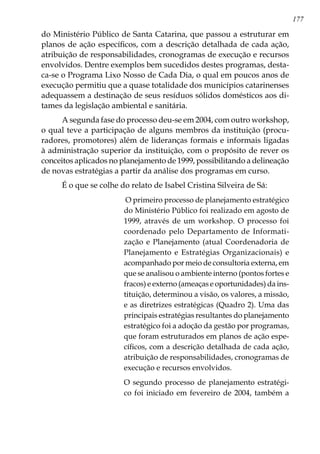 177
do Ministério Público de Santa Catarina, que passou a estruturar em
planos de ação específicos, com a descrição detalhada de cada ação,
atribuição de responsabilidades, cronogramas de execução e recursos
envolvidos. Dentre exemplos bem sucedidos destes programas, desta-
ca-se o Programa Lixo Nosso de Cada Dia, o qual em poucos anos de
execução permitiu que a quase totalidade dos municípios catarinenses
adequassem a destinação de seus resíduos sólidos domésticos aos di-
tames da legislação ambiental e sanitária.
A segunda fase do processo deu-se em 2004, com outro workshop,
o qual teve a participação de alguns membros da instituição (procu-
radores, promotores) além de lideranças formais e informais ligadas
à administração superior da instituição, com o propósito de rever os
conceitos aplicados no planejamento de 1999, possibilitando a delineação
de novas estratégias a partir da análise dos programas em curso.
É o que se colhe do relato de Isabel Cristina Silveira de Sá:
O primeiro processo de planejamento estratégico
do Ministério Público foi realizado em agosto de
1999, através de um workshop. O processo foi
coordenado pelo Departamento de Informati-
zação e Planejamento (atual Coordenadoria de
Planejamento e Estratégias Organizacionais) e
acompanhado por meio de consultoria externa, em
que se analisou o ambiente interno (pontos fortes e
fracos) e externo (ameaças e oportunidades) da ins-
tituição, determinou a visão, os valores, a missão,
e as diretrizes estratégicas (Quadro 2). Uma das
principais estratégias resultantes do planejamento
estratégico foi a adoção da gestão por programas,
que foram estruturados em planos de ação espe-
cíficos, com a descrição detalhada de cada ação,
atribuição de responsabilidades, cronogramas de
execução e recursos envolvidos.
O segundo processo de planejamento estratégi-
co foi iniciado em fevereiro de 2004, também a
 