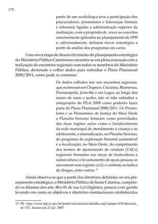 178
partir de um workshop,e teve a participação dos
procuradores, promotores e lideranças formais
e informais ligadas a administração superior da
instituição, com o propósito de rever os conceitos
anteriormente aplicados no planejamento de 1999
e, adicionalmente, delinear novas estratégias a
partir da análise dos programas em curso.
Uma nova etapa de desenvolvimento do planejamento estratégico
do Ministério Público Catarinense encontra-se em plena execução com a
realização de encontros regionais com todos os membros do Ministério
Público, destinado a colher dados para subsidiar o Plano Plurianual
2008/2011, como pode se constatar:
Os dados colhidos nos seis encontros regionais,
que ocorreram em Chapecó, Criciúma, Blumenau,
Florianópolis, Joinville e em Lages, ao longo dos
meses de maio e junho, não só irão subsidiar o
anteprojeto do PGA 2008 como poderão fazer
parte do Plano Plurianual 2008/2011. Os Promo-
tores e as Promotoras de Justiça do Meio Oeste
e Planalto Serrano listaram como prioridades
das duas regiões ações como o fortalecimento
da rede municipal de atendimento à criança e ao
adolescente; a intensificação, no Planalto Serrano,
do programa de exploração florestal sustentável
e a fiscalização, no Meio Oeste, do cumprimento
dos termos de ajustamento de conduta (TACs)
regionais firmados nas áreas de fruticultura e
suinocultura; o levantamento de quais pessoas se
encontram sem registro civil; o combate ao tráfico
de drogas, entre outras.13
Ainda observa-se que a partir das diretrizes definidas no seu pla-
nejamento estratégico, o Ministério Público de Santa Catarina, cumprin-
do os ditames dos arts. 80 e 81 de sua Lei Orgânica, passou a ser gerido
levando em conta os objetivos e diretrizes institucionais estabelecidos
13	 IN: http://www.mp.sc.gov.br/portal/site/noticias/detalhe.asp?campo=6363secao_
id=372. Acesso em 23 jul. 2007.
 