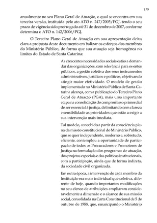 179
anualmente no seu Plano Geral de Atuação, o qual se encontra em sua
terceira versão, instituída pelo ato ATO n. 247/2005/PGJ, tendo o seu
prazo de vigência sido prorrogado até 31 de dezembro de 2007, conforme
determina o ATO n. 142/2006/PGJ.
O Terceiro Plano Geral de Atuação em sua apresentação deixa
clara a proposta deste documento em balizar os esforços dos membros
do Ministério Público, de forma que sua atuação seja homogênea no
limites do Estado de Santa Catarina:
As crescentes necessidades sociais estão a deman-
dar das organizações, com relevância para os entes
públicos, a gestão coletiva dos seus instrumentos
administrativos, jurídicos e políticos, objetivando
atingir maior efetividade. O modelo de gestão
implementado no Ministério Público de Santa Ca-
tarina alcança, com a publicação do Terceiro Plano
Geral de Atuação (PGA), mais uma importante
etapa na consolidação do compromisso primordial
de ser essencial à justiça, delimitando com clareza
e sensibilidade as prioridades que estão a exigir a
sua intervenção mais imediata.
Tal modelo, concebido a partir da consciência ple-
na da missão constitucional do Ministério Público,
que se quer independente, moderno e, sobretudo,
eficiente, contemplou a oportunidade de partici-
pação de todos os Procuradores e Promotores de
Justiça na formulação dos programas de atuação,
dos projetos especiais e das políticas institucionais,
com a participação, ainda que de forma indireta,
da sociedade civil organizada.
Em outra época, a intervenção de cada membro da
Instituição era mais individual que coletiva, dife-
rente de hoje, quando importantes modificações
no seu elenco de atribuições ampliaram conside-
ravelmente a dimensão e o alcance de sua missão
social, consolidada na Carta Constitucional de 5 de
outubro de 1988, que, emancipando o Ministério
 