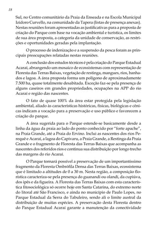 18
Sul, no Centro comunitário da Praia da Enseada e na Escola Municipal
Izidoro Curvello, na comunidade da Tapera (listas de presença anexas).
Nestas reuniões foram apresentadas as justificativas para a proposta de
criação do Parque com base na vocação ambiental e turística, os limites
de sua área proposta, a categoria da unidade de conservação, as restri-
ções e oportunidades geradas pela implantação.
O processo de indenização e a suspensão da pesca foram as prin-
cipais preocupações relatadas nestas reuniões.
A conclusão dos estudos técnicos é pela criação do Parque Estadual
Acaraí, abrangendo um mosaico de ecossistemas com representação de
Floresta das Terras Baixas, vegetação de restinga, mangues, rios, banha-
dos e lagoa. A área proposta forma um polígono de aproximadamente
7.500 ha, quase totalmente desabitada. Exceção faz-se pela presença de
alguns caseiros em grandes propriedades, ocupações na APP do rio
Acaraí e região das nascentes.
O fato de quase 100% da área estar protegida pela legislação
ambiental, aliado às características históricas, físicas, biológicas e cêni-
cas indicam a vocação para a preservação e uso público e favorecem a
criação do parque.
A área sugerida para o Parque estende-se basicamente desde a
linha da água da praia ao lado do ponto conhecido por “forte apache”,
na Praia Grande, até a Praia do Ervino. Inclui as nascentes dos rios Pe-
requê e Acaraí, a lagoa do Capivaru, a Praia Grande, a Restinga da Praia
Grande e o fragmento de Floresta das Terras Baixas que acompanha as
nascentes dos referidos rios e continua sua distribuição por longo trecho
das margens do rio Acaraí.
O Parque tornará possível a preservação de um importantíssimo
fragmento da Floresta Ombrófila Densa das Terras Baixas, ecossistema
que é limitado a altitudes de 0 a 30 m. Nesta região, a composição flo-
rística caracteriza-se pela presença do guanandi ou olandí, da cupiúva,
dos ipês e da figueira. A Floresta das Terras Baixas com esta caracterís-
tica fitosociológica só ocorre hoje em Santa Catarina, do extremo norte
do litoral até São Francisco, e ainda no município de Paulo Lopes, no
Parque Estadual da Serra do Tabuleiro, sendo ali o limite austral da
distribuição de muitas espécies. A preservação desta Floresta dentro
do Parque Estadual Acaraí garante a manutenção da conectividade
 