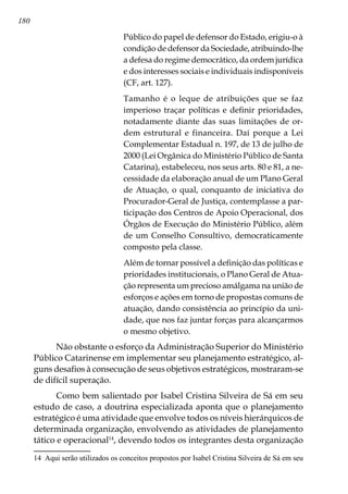 180
Público do papel de defensor do Estado, erigiu-o à
condição de defensor da Sociedade, atribuindo-lhe
a defesa do regime democrático, da ordem jurídica
e dos interesses sociais e individuais indisponíveis
(CF, art. 127).
Tamanho é o leque de atribuições que se faz
imperioso traçar políticas e definir prioridades,
notadamente diante das suas limitações de or-
dem estrutural e financeira. Daí porque a Lei
Complementar Estadual n. 197, de 13 de julho de
2000 (Lei Orgânica do Ministério Público de Santa
Catarina), estabeleceu, nos seus arts. 80 e 81, a ne-
cessidade da elaboração anual de um Plano Geral
de Atuação, o qual, conquanto de iniciativa do
Procurador-Geral de Justiça, contemplasse a par-
ticipação dos Centros de Apoio Operacional, dos
Órgãos de Execução do Ministério Público, além
de um Conselho Consultivo, democraticamente
composto pela classe.
Além de tornar possível a definição das políticas e
prioridades institucionais, o Plano Geral de Atua-
ção representa um precioso amálgama na união de
esforços e ações em torno de propostas comuns de
atuação, dando consistência ao princípio da uni-
dade, que nos faz juntar forças para alcançarmos
o mesmo objetivo.
Não obstante o esforço da Administração Superior do Ministério
Público Catarinense em implementar seu planejamento estratégico, al-
guns desafios à consecução de seus objetivos estratégicos, mostraram-se
de difícil superação.
Como bem salientado por Isabel Cristina Silveira de Sá em seu
estudo de caso, a doutrina especializada aponta que o planejamento
estratégico é uma atividade que envolve todos os níveis hierárquicos de
determinada organização, envolvendo as atividades de planejamento
tático e operacional14
, devendo todos os integrantes desta organização
14	 Aqui serão utilizados os conceitos propostos por Isabel Cristina Silveira de Sá em seu
 