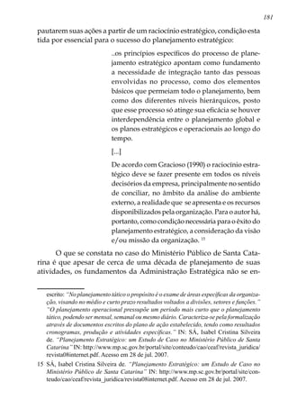 181
pautarem suas ações a partir de um raciocínio estratégico, condição esta
tida por essencial para o sucesso do planejamento estratégico:
..os princípios específicos do processo de plane-
jamento estratégico apontam como fundamento
a necessidade de integração tanto das pessoas
envolvidas no processo, como dos elementos
básicos que permeiam todo o planejamento, bem
como dos diferentes níveis hierárquicos, posto
que esse processo só atinge sua eficácia se houver
interdependência entre o planejamento global e
os planos estratégicos e operacionais ao longo do
tempo.
[...]
De acordo com Gracioso (1990) o raciocínio estra-
tégico deve se fazer presente em todos os níveis
decisórios da empresa, principalmente no sentido
de conciliar, no âmbito da análise do ambiente
externo, a realidade que se apresenta e os recursos
disponibilizados pela organização. Para o autor há,
portanto, como condição necessária para o êxito do
planejamento estratégico, a consideração da visão
e/ou missão da organização. 15
O que se constata no caso do Ministério Público de Santa Cata-
rina é que apesar de cerca de uma década de planejamento de suas
atividades, os fundamentos da Administração Estratégica não se en-
escrito: “No planejamento tático o propósito é o exame de áreas específicas da organiza-
ção, visando no médio e curto prazo resultados voltados a divisões, setores e funções.”
“O planejamento operacional pressupõe um período mais curto que o planejamento
tático, podendo ser mensal, semanal ou mesmo diário. Caracteriza-se pela formalização
através de documentos escritos do plano de ação estabelecido, tendo como resultados
cronogramas, produção e atividades específicas.” IN: SÁ, Isabel Cristina Silveira
de. “Planejamento Estratégico: um Estudo de Caso no Ministério Público de Santa
Catarina” IN: http://www.mp.sc.gov.br/portal/site/conteudo/cao/ceaf/revista_juridica/
revista08internet.pdf. Acesso em 28 de jul. 2007.
15	 SÁ, Isabel Cristina Silveira de. “Planejamento Estratégico: um Estudo de Caso no
Ministério Público de Santa Catarina” IN: http://www.mp.sc.gov.br/portal/site/con-
teudo/cao/ceaf/revista_juridica/revista08internet.pdf. Acesso em 28 de jul. 2007.
 
