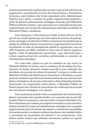 182
contram perfeitamente capilarizados nos níveis gerenciais inferiores da
organização, especialmente no nível das Procuradorias e Promotorias
de Justiça, cujos titulares não foram capacitados pela Administração
Superior para adotar o modelo de gestão organizacional proposto a
partir do primeiro planejamento estratégico realizado pelo Ministério
Público de Santa Catarina, o que demonstra ser o principal desafio para
implementação das técnicas de administração estratégica no âmbito do
Ministério Público catarinense.
Essa afirmação é referendada por Isabel Cristina Silveira de Sá,
que em seu estudo aponta que nas duas etapas do processo de planeja-
mento estratégico do Ministério Público Catarinense foi identificado na
análise do ambiente interno um ponto fraco organizacional consistente
inicialmente na falta de planejamento global da organização, isso em
1999. Enquanto em 2004, constatou-se uma série de fatores negativos
ligados à falta de planejamento operacional, o que demonstra que a
cultura organizacional não assimilou perfeitamente os conceitos da
administração estratégica.
Por outro lado, observa-se que ao contrário do que ocorre no
Ministério Público de Goiás, onde os relatórios de atividades das Pro-
motorias de Justiça possuem campos específicos para indicação das
atividades de execução dos planos de atuação16
e do que se verifica nos
Ministérios Públicos de Mato Grosso, Pernambuco e Rondônia, os quais
possuem relatórios específicos de monitoramente da execução dos seus
planos estratégicos e de atuação, indicando a coleta sistemática de dados
relacionados ao cumprimento destes planos, o Ministério Público de
Santa Catarina não é dotado de mecanismos de verificação da execução
dos seus planos estratégicos e de atuação.
Essa ausência de controle sobre o cumprimento dos mencionados
planos representa outro grande desafio a ser superado não só pelo Mi-
nistério Público Catarinense, como por todos os demais Ministérios Pú-
blicos Estaduais que venham por exigência normativa ou por iniciativa
própria introduzir técnicas de administração estratégica em sua gestão
organizacional, pois isto denota não apenas a ausência de uma política
de monitoramento e avaliação contínua dos planos, mas também indica
a inexistência de mecanismos de estímulo a seu cumprimento. Uma
última análise sinaliza que referidos documentos podem ser apenas
16	 De acordo com o Ato 03 CGMP/GO de 19/10/2006.
 