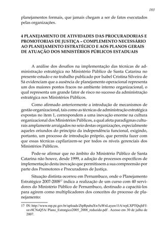 183
planejamentos formais, que jamais chegam a ser de fatos executados
pelas organizações.
4 PLANEJAMENTO DE ATIVIDADES DAS PROCURADORIAS E
PROMOTORIAS DE JUSTIÇA – COMPLEMENTO NECESSÁRIO
AO PLANEJAMENTO ESTRATÉGICO E AOS PLANOS GERAIS
DE ATUAÇÃO DOS MINISTÉRIOS PÚBLICOS ESTADUAIS
A análise dos desafios na implementação das técnicas de ad-
ministração estratégica no Ministério Público de Santa Catarina no
presente estudo e no trabalho publicado por Isabel Cristina Silveira de
Sá evidenciam que a ausência de planejamento operacional representa
um dos maiores pontos fracos no ambiente interno organizacional, o
qual representa um grande fator de risco no sucesso da administração
estratégica nos Ministérios Públicos.
Como afirmado anteriormente a introdução de mecanismos de
gestão organizacional, tais como as técnicas de administração estratégica
expostas no item 1, correspondem a uma inovação enorme na cultura
organizacional dos Ministérios Públicos, a qual afeta paradigmas cultu-
rais amplamente arraigados no seio destas organizações, especialmente
aqueles oriundos do princípio da independência funcional, exigindo,
portanto, um processo de introdução próprio, que permita fazer com
que essas técnicas capilarizem-se por todos os níveis gerenciais dos
Ministérios Públicos.
Pode-se afirmar que no âmbito do Ministério Público de Santa
Catarina não houve, desde 1999, a adoção de processos específicos de
implementação desta inovação que permitissem a sua compreensão por
parte dos Promotores e Procuradores de Justiça.
Situação distinta ocorreu em Pernambuco, onde o Planejamento
Estratégico 2007-200817
indica a realização de um curso com 40 servi-
dores do Ministério Público de Pernambuco, destinado a capacitá-los
para agirem como multiplicadores dos conceitos do processo de pla-
nejamento:
17	 IN: http://www.mp.pe.gov.br/uploads/ZtpRpubaXw5uWnLayuw11A/wpLXPTQujhFf-
sxv8CNsQ5A/	Plano_Estratgico2005_2008_reduzido.pdf . Acesso em 30 de julho de
2007.
 