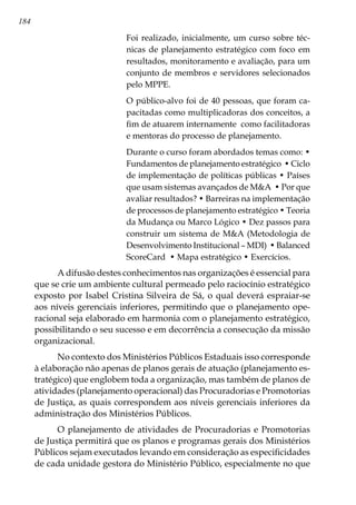 184
Foi realizado, inicialmente, um curso sobre téc-
nicas de planejamento estratégico com foco em
resultados, monitoramento e avaliação, para um
conjunto de membros e servidores selecionados
pelo MPPE.
O público-alvo foi de 40 pessoas, que foram ca-
pacitadas como multiplicadoras dos conceitos, a
fim de atuarem internamente como facilitadoras
e mentoras do processo de planejamento.
Durante o curso foram abordados temas como: •
Fundamentos de planejamento estratégico • Ciclo
de implementação de políticas públicas • Países
que usam sistemas avançados de MA • Por que
avaliar resultados? • Barreiras na implementação
de processos de planejamento estratégico • Teoria
da Mudança ou Marco Lógico • Dez passos para
construir um sistema de MA (Metodologia de
Desenvolvimento Institucional – MDI) • Balanced
ScoreCard • Mapa estratégico • Exercícios.
A difusão destes conhecimentos nas organizações é essencial para
que se crie um ambiente cultural permeado pelo raciocínio estratégico
exposto por Isabel Cristina Silveira de Sá, o qual deverá espraiar-se
aos níveis gerenciais inferiores, permitindo que o planejamento ope-
racional seja elaborado em harmonia com o planejamento estratégico,
possibilitando o seu sucesso e em decorrência a consecução da missão
organizacional.
No contexto dos Ministérios Públicos Estaduais isso corresponde
à elaboração não apenas de planos gerais de atuação (planejamento es-
tratégico) que englobem toda a organização, mas também de planos de
atividades (planejamento operacional) das Procuradorias e Promotorias
de Justiça, as quais correspondem aos níveis gerenciais inferiores da
administração dos Ministérios Públicos.
O planejamento de atividades de Procuradorias e Promotorias
de Justiça permitirá que os planos e programas gerais dos Ministérios
Públicos sejam executados levando em consideração as especificidades
de cada unidade gestora do Ministério Público, especialmente no que
 